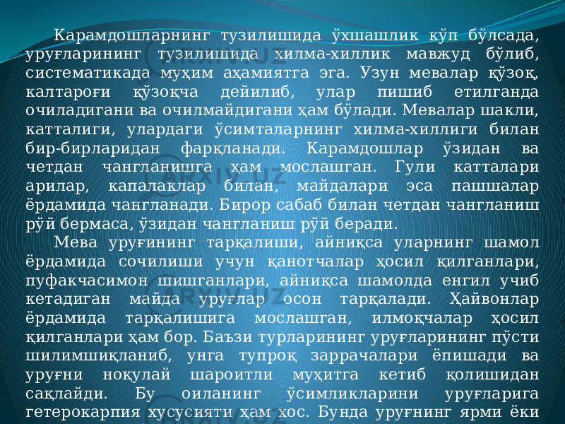 Карамдошларнинг тузилишида ўхшашлик кўп бўлсада, уруғларининг тузилишида хилма-хиллик мавжуд бўлиб, систематикада муҳим аҳамиятга эга. Узун мевалар қўзоқ, калтароғи қўзоқча дейилиб, улар пишиб етилганда очиладигани ва очилмайдигани ҳам бўлади. Мевалар шакли, катталиги, улардаги ўсимталарнинг хилма-хиллиги билан бир-бирларидан фарқланади. Карамдошлар ўзидан ва четдан чангланишга ҳам мослашган. Гули катталари арилар, капалаклар билан, майдалари эса пашшалар ёрдамида чангланади. Бирор сабаб билан четдан чангланиш рўй бермаса, ўзидан чангланиш рўй беради. Мева уруғининг тарқалиши, айниқса уларнинг шамол ёрдамида сочилиши учун қанотчалар ҳосил қилганлари, пуфакчасимон шишганлари, айниқса шамолда енгил учиб кетадиган майда уруғлар осон тарқалади. Ҳайвонлар ёрдамида тарқалишига мослашган, илмоқчалар ҳосил қилганлари ҳам бор. Баъзи турларининг уруғларининг пўсти шилимшиқланиб, унга тупроқ заррачалари ёпишади ва уруғни ноқулай шароитли муҳитга кетиб қолишидан сақлайди. Бу оиланинг ўсимликларини уруғларига гетерокарпия хусусияти ҳам хос. Бунда уруғнинг ярми ёки тўлиқ ҳолда бошқачароқ кўринишда бўлади ва бу уруғнинг осонроқ тарқалиши учун хизмат қилади. 