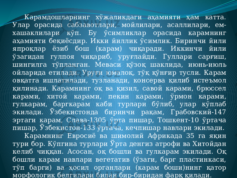 Карамдошларнинг хўжаликдаги аҳамияти ҳам катта. Улар орасида сабзавотлари, мойлилари, асаллилари, ем- хашаклилари кўп. Бу ўсимликлар орасида карамнинг аҳамияти беқиёсдир. Икки йиллик ўсимлик. Биринчи йили япроқлар ёзиб бош (карам) чиқаради. Иккинчи йили ўзагидан гулпоя чиқариб, уруғлайди. Гуллари сарғиш, шингилга тўпланган. Меваси қўзоқ шаклида, июнь-июль ойларида етилади. Уруғи юмалоқ, тўқ қўнғир тусли. Карам овқатга ишлатилади, тузланади, консерва қилиб истеъмол қилинади. Карамнинг оқ ва қизил, савой карами, брюссел карами, хитой карами, пекин карами, ўрмон карами, гулкарам, баргкарам каби турлари бўлиб, улар кўплаб экилади. Ўзбекистонда биринчи рақам, Грабовский-147 эртаги карам, Слава-1305 ўрта пишар, Тошкент-10 ўртача пишар, Ўзбекистон-133 ўртача, кечпишар навлари экилади. Карамнинг Евросиё ва шимолий Африкада 35 га яқин тури бор. Кўпгина турлари Ўрта денгиз атрофи ва Хитойдан келиб чиққан. Асосан, оқ бошли ва гулкарам экилади. Оқ бошли карам навлари вегетатив (ўзаги, барг пластинкаси, тўп барги) ва ҳосил органлари (карам боши)нинг қатор морфологик белгилари билан бир-биридан фарқ қилади. 