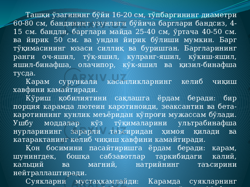 Ташқи ўзагининг бўйи 16-20 см, тўпбаргининг диаметри 60-80 см, бандининг узунлиги бўйича барглари бандсиз, 4- 15 см. бандли, барглари майда 25-40 см, ўртача 40-50 см. ва йирик 50 см. ва ундан йирик бўлиши мумкин. Барг тўқимасининг юзаси силлиқ ва буришган. Баргларининг ранги оч-яшил, тўқ-яшил, кулранг-яшил, кўкиш-яшил, яшил-бинафша, олачипор, кўк-яшил ва қизил-бинафша тусда. Карам сурункали касалликларнинг келиб чиқиш хавфини камайтиради. Кўриш қобилиятини сақлашга ёрдам беради: бир порция карамда лютеин каротиноиди, зеаксантин ва бета- каротиннинг кунлик меъёридан кўпроғи мужассам бўлади. Ушбу моддалар кўз тўқималарини ультрабинафша нурларининг зарарли таъсиридан ҳимоя қилади ва катарактанинг келиб чиқиш хавфини камайтиради. Қон босимини пасайтиришга ёрдам беради: карам, шунингдек, бошқа сабзавотлар таркибидаги калий, кальций ва магний, натрийнинг таъсирини нейтраллаштиради. Суякларни мустаҳкамлайди: Карамда суякларнинг мустаҳкамлигига жавоб берадиган кальцийнинг 10 фоиз кунлик нормаси бўлади. 