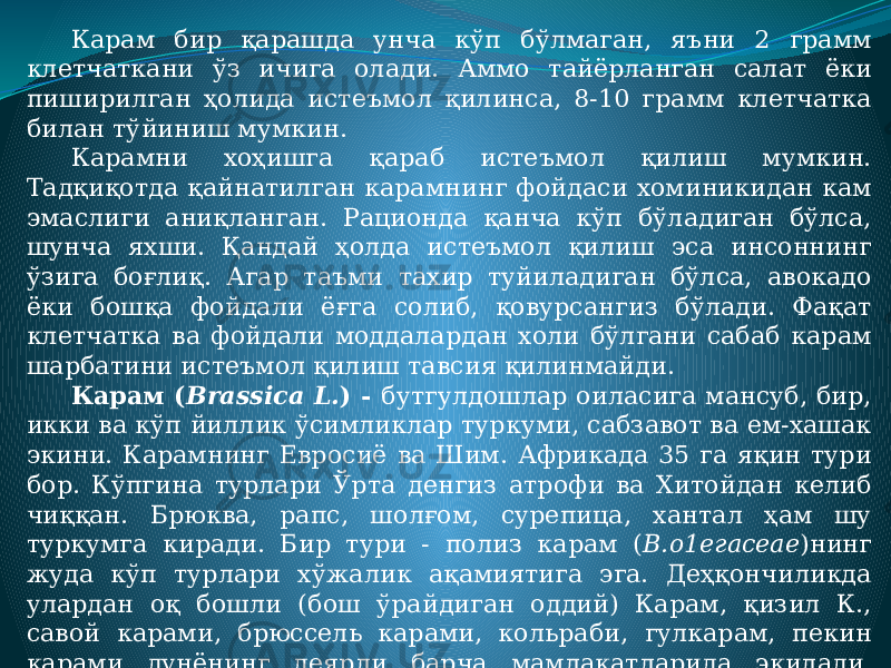 Карам бир қарашда унча кўп бўлмаган, яъни 2 грамм клетчаткани ўз ичига олади. Аммо тайёрланган салат ёки пиширилган ҳолида истеъмол қилинса, 8-10 грамм клетчатка билан тўйиниш мумкин. Карамни хоҳишга қараб истеъмол қилиш мумкин. Тадқиқотда қайнатилган карамнинг фойдаси хоминикидан кам эмаслиги аниқланган. Рационда қанча кўп бўладиган бўлса, шунча яхши. Қандай ҳолда истеъмол қилиш эса инсоннинг ўзига боғлиқ. Агар таъми тахир туйиладиган бўлса, авокадо ёки бошқа фойдали ёғга солиб, қовурсангиз бўлади. Фақат клетчатка ва фойдали моддалардан холи бўлгани сабаб карам шарбатини истеъмол қилиш тавсия қилинмайди. Карам ( Brassica L. ) - бутгулдошлар оиласига мансуб, бир, икки ва кўп йиллик ўсимликлар туркуми, сабзавот ва ем-хашак экини. Карамнинг Евросиё ва Шим. Африкада 35 га яқин тури бор. Кўпгина турлари Ўрта денгиз атрофи ва Хитойдан келиб чиққан. Брюква, рапс, шолғом, сурепица, хантал ҳам шу туркумга киради. Бир тури - полиз карам ( В.о1егасеае )нинг жуда кўп турлари хўжалик ақамиятига эга. Деҳқончиликда улардан оқ бошли (бош ўрайдиган оддий) Карам, қизил К., савой карами, брюссель карами, кольраби, гулкарам, пекин карами дунёнинг деярли барча мамлакатларида экилади. Жаҳон бўйича оқ бошли Карамнинг умумий экин майдони 2,3 млн. га, ҳосилдорлик 209,9 ц/га, ялпи ҳосили 48,8 млн. Т. (1999). Асосан, оқ бошли ва гулкарам экилади. 