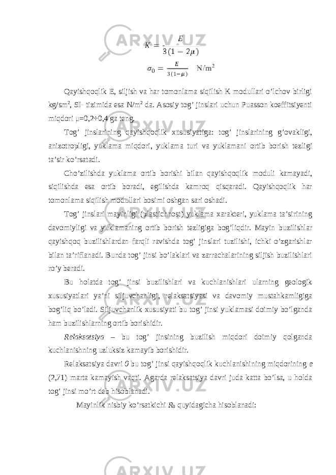 Qayishqoqlik E, siljish va har tomonlama siqilish K modullari o’lchov birligi kg/sm 2 , SI- tizimida esa N/m 2 da. Asosiy tog’ jinslari uchun Puasson koeffitsiyenti miqdori μ =0,2÷0,4 ga teng. Tog’ jinslarining qayishqoqlik xususiyatiga: tog’ jinslarining g’ovakligi, anizotropligi, yuklama miqdori, yuklama turi va yuklamani ortib borish tezligi ta’sir ko’rsatadi. Cho’zilishda yuklama ortib borishi bilan qayishqoqlik moduli kamayadi, siqilishda esa ortib boradi, egilishda kamroq qisqaradi. Qayishqoqlik har tomonlama siqilish modullari bosimi oshgan sari oshadi. Tog’ jinslari mayinligi (plastichnost) yuklama xarakteri, yuklama ta’sirining davomiyligi va yuklamaning ortib borish tezligiga bog’liqdir. Mayin buzilishlar qayishqoq buzilishlardan farqli ravishda tog’ jinslari tuzilishi, ichki o’zgarishlar bilan ta’riflanadi. Bunda tog’ jinsi bo’laklari va zarrachalarining siljish buzilishlari ro’y beradi. Bu holatda tog’ jinsi buzilishlari va kuchlanishlari ularning geologik xususiyatlari ya’ni siljuvchanligi, relaksatsiyasi va davomiy mustahkamligiga bog’liq bo’ladi. Siljuvchanlik xususiyati bu tog’ jinsi yuklamasi doimiy bo’lganda ham buzilishlarning ortib borishidir. Relaksatsiya – bu tog’ jinsining buzilish miqdori doimiy qolganda kuchlanishning uzluksiz kamayib borishidir. Relaksatsiya davri 0 bu tog’ jinsi qayishqoqlik kuchlanishining miqdorining e (2,71) marta kamayish vaqti. Agarda relaksatsiya davri juda katta bo’lsa, u holda tog’ jinsi mo’rt deb hisoblanadi. Mayinlik nisbiy ko’rsatkichi R 0 quyidagicha hisoblanadi: 