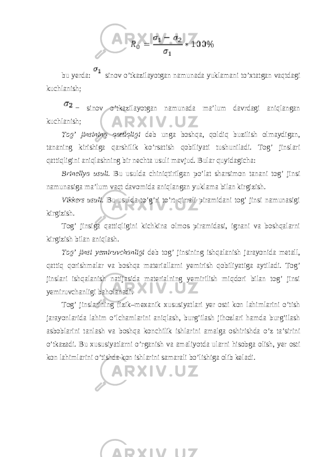 bu yerda: sinov o’tkazilayotgan namunada yuklamani to’xtatgan vaqtdagi kuchlanish; − sinov o’tkazilayotgan namunada ma’lum davrdagi aniqlangan kuchlanish; Tog’ jinsining qattiqligi deb unga boshqa, qoldiq buzilish olmaydigan, tananing kirishiga qarshilik ko’rsatish qobiliyati tushuniladi. Tog’ jinslari qattiqligini aniqlashning bir nechta usuli mavjud. Bular quyidagicha: Brinellya usuli . Bu usulda chiniqtirilgan po’lat sharsimon tanani tog’ jinsi namunasiga ma’lum vaqt davomida aniqlangan yuklama bilan kirgizish. Vikkers usuli . Bu usulda to’g’ri to’rt qirrali piramidani tog’ jinsi namunasigi kirgizish. Tog’ jinsiga qattiqligini kichkina olmos piramidasi, ignani va boshqalarni kirgizish bilan aniqlash. Tog’ jinsi yemiruvchanligi deb tog’ jinsining ishqalanish jarayonida metall, qattiq qorishmalar va boshqa materiallarni yemirish qobiliyatiga aytiladi. Tog’ jinslari ishqalanish natijasida materialning yemirilish miqdori bilan tog’ jinsi yemiruvchanligi baholanadi. Tog’ jinslarining fizik–mexanik xususiyatlari yer osti kon lahimlarini o’tish jarayonlarida lahim o’lchamlarini aniqlash, burg’ilash jihozlari hamda burg’ilash asboblarini tanlash va boshqa konchilik ishlarini amalga oshirishda o’z ta’sirini o’tkazadi. Bu xususiyatlarni o’rganish va amaliyotda ularni hisobga olish, yer osti kon lahimlarini o’tishda kon ishlarini samarali bo’lishiga olib keladi. 