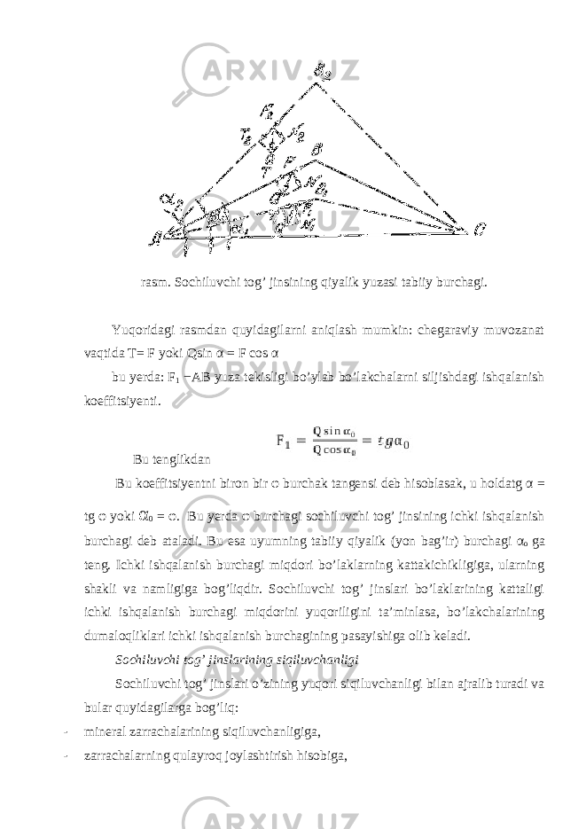 rasm. Sochiluvchi tog’ jinsining qiyalik yuzasi tabiiy burchagi. Yuqoridagi rasmdan quyidagilarni aniqlash mumkin: chegaraviy muvozanat vaqtida T= F yoki Qsin α = F cos α bu yerda: F 1 − AB yuza tekisligi bo’ylab bo’lakchalarni siljishdagi ishqalanish koeffitsiyenti. Bu tenglikdan Bu koeffitsiyentni biron bir φ burchak tangensi deb hisoblasak, u holda tg α = tg φ yoki α 0 = φ . Bu yerda φ burchagi sochiluvchi tog’ jinsining ichki ishqalanish burchagi deb ataladi. Bu esa uyumning tabiiy qiyalik (yon bag’ir) burchagi α o ga teng. Ichki ishqalanish burchagi miqdori bo’laklarning kattakichikligiga, ularning shakli va namligiga bog’liqdir. Sochiluvchi tog’ jinslari bo’laklarining kattaligi ichki ishqalanish burchagi miqdorini yuqoriligini ta’minlasa, bo’lakchalarining dumaloqliklari ichki ishqalanish burchagining pasayishiga olib keladi. Sochiluvchi tog’ jinslarining siqiluvchanligi Sochiluvchi tog’ jinslari o’zining yuqori siqiluvchanligi bilan ajralib turadi va bular quyidagilarga bog’liq: - mineral zarrachalarining siqiluvchanligiga, - zarrachalarning qulayroq joylashtirish hisobiga, 
