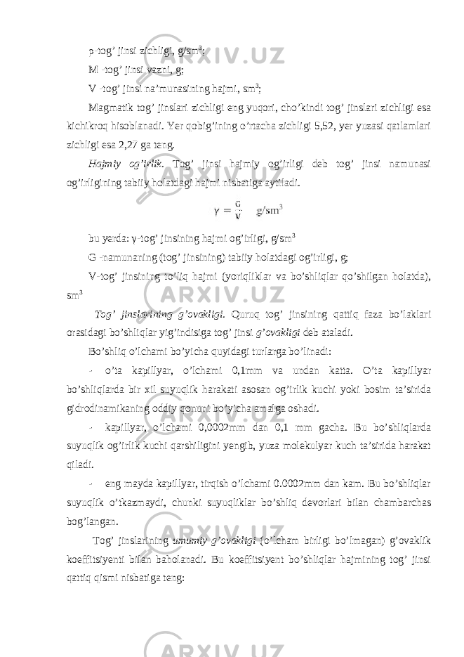 ρ -tog’ jinsi zichligi, g/sm 3 ; M -tog’ jinsi vazni, g; V -tog’ jinsi na’munasining hajmi, sm 3 ; Magmatik tog’ jinslari zichligi eng yuqori, cho’kindi tog’ jinslari zichligi esa kichikroq hisoblanadi. Yer qobig’ining o’rtacha zichligi 5,52, yer yuzasi qatlamlari zichligi esa 2,27 ga teng. Hajmiy og’irlik. Tog’ jinsi hajmiy og’irligi deb tog’ jinsi namunasi og’irligining tabiiy holatdagi hajmi nisbatiga aytiladi. bu yerda: γ -tog’ jinsining hajmi og’irligi, g/sm 3 G -namunaning (tog’ jinsining) tabiiy holatdagi og’irligi, g; V -tog’ jinsining to’liq hajmi (yoriqliklar va bo’shliqlar qo’shilgan holatda), sm 3 Tog’ jinslarining g’ovakligi. Quruq tog’ jinsining qattiq faza bo’laklari orasidagi bo’shliqlar yig’indisiga tog’ jinsi g’ovakligi deb ataladi. Bo’shliq o’lchami bo’yicha quyidagi turlarga bo’linadi: - o’ta kapillyar, o’lchami 0,1mm va undan katta. O’ta kapillyar bo’shliqlarda bir xil suyuqlik harakati asosan og’irlik kuchi yoki bosim ta’sirida gidrodinamikaning oddiy qonuni bo’yicha amalga oshadi. - kapillyar, o’lchami 0,0002mm dan 0,1 mm gacha. Bu bo’shliqlarda suyuqlik og’irlik kuchi qarshiligini yengib, yuza molekulyar kuch ta’sirida harakat qiladi. - eng mayda kapillyar, tirqish o’lchami 0.0002mm dan kam. Bu bo’shliqlar suyuqlik o’tkazmaydi, chunki suyuqliklar bo’shliq devorlari bilan chambarchas bog’langan. Tog’ jinslarining umumiy g’ovakligi (o’lcham birligi bo’lmagan) g’ovaklik koeffitsiyenti bilan baholanadi. Bu koeffitsiyent bo’shliqlar hajmining tog’ jinsi qattiq qismi nisbatiga teng: 