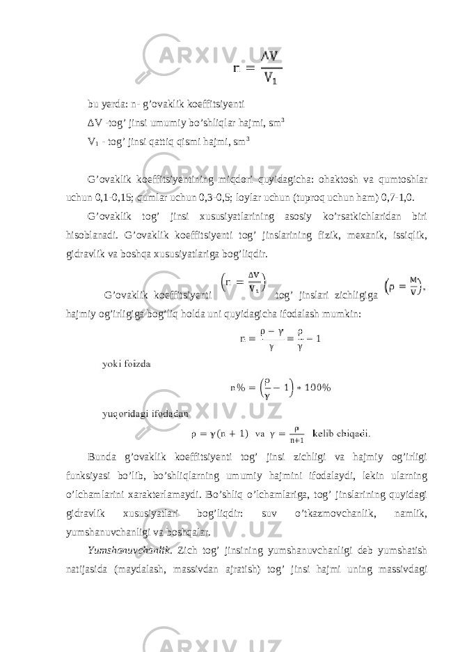 bu yerda: n - g’ovaklik koeffitsiyenti ∆V -tog’ jinsi umumiy bo’shliqlar hajmi, sm 3 V 1 - tog’ jinsi qattiq qismi hajmi, sm 3 G’ovaklik koeffitsiyentining miqdori quyidagicha: ohaktosh va qumtoshlar uchun 0,1-0,15; qumlar uchun 0,3-0,5; loylar uchun (tuproq uchun ham) 0,7-1,0. G’ovaklik tog’ jinsi xususiyatlarining asosiy ko’rsatkichlaridan biri hisoblanadi. G’ovaklik koeffitsiyenti tog’ jinslarining fizik, mexanik, issiqlik, gidravlik va boshqa xususiyatlariga bog’liqdir. G’ovaklik koeffitsiyenti tog’ jinslari zichligiga hajmiy og’irligiga bog’liq holda uni quyidagicha ifodalash mumkin: Bunda g’ovaklik koeffitsiyenti tog’ jinsi zichligi va hajmiy og’irligi funksiyasi bo’lib, bo’shliqlarning umumiy hajmini ifodalaydi, lekin ularning o’lchamlarini xarakterlamaydi. Bo’shliq o’lchamlariga, tog’ jinslarining quyidagi gidravlik xususiyatlari bog’liqdir: suv o’tkazmovchanlik, namlik, yumshanuvchanligi va boshqalar. Yumshanuvchanlik. Zich tog’ jinsining yumshanuvchanligi deb yumshatish natijasida (maydalash, massivdan ajratish) tog’ jinsi hajmi uning massivdagi 