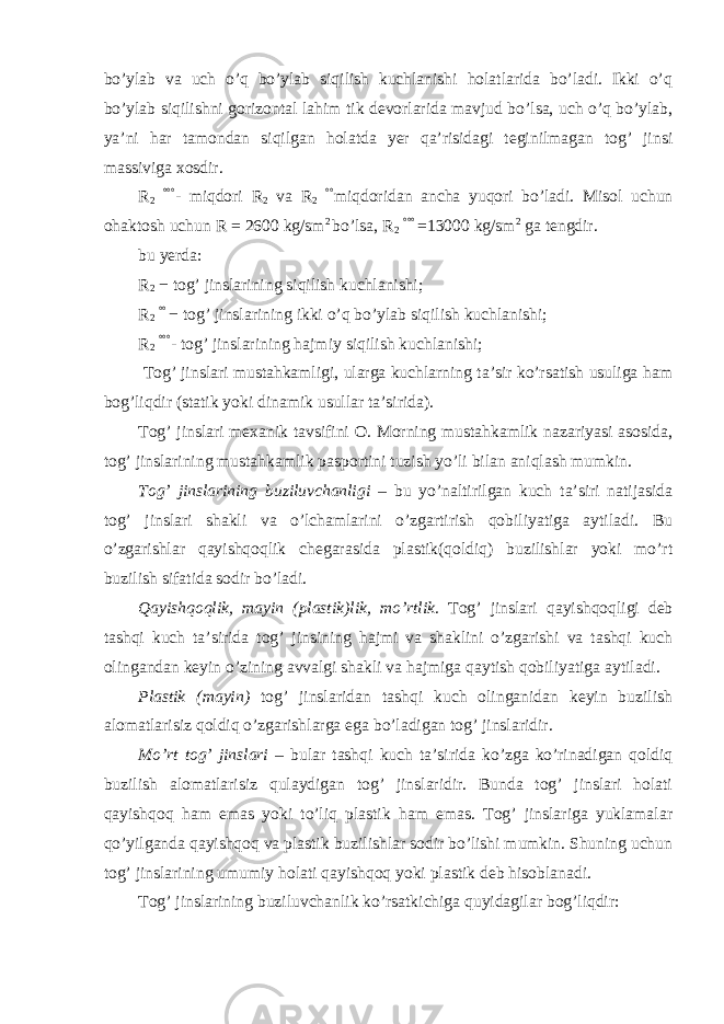 bo’ylab va uch o’q bo’ylab siqilish kuchlanishi holatlarida bo’ladi. Ikki o’q bo’ylab siqilishni gorizontal lahim tik devorlarida mavjud bo’lsa, uch o’q bo’ylab, ya’ni har tamondan siqilgan holatda yer qa’risidagi teginilmagan tog’ jinsi massiviga xosdir. R 2 °°° - miqdori R 2 va R 2 °° miqdoridan ancha yuqori bo’ladi. Misol uchun ohaktosh uchun R = 2600 kg/sm 2 bo’lsa, R 2 °°° = 13000 kg/sm 2 ga tengdir. bu yerda: R 2 − tog’ jinslarining siqilish kuchlanishi; R 2 °° − tog’ jinslarining ikki o’q bo’ylab siqilish kuchlanishi; R 2 °°° - tog’ jinslarining hajmiy siqilish kuchlanishi; Tog’ jinslari mustahkamligi, ularga kuchlarning ta’sir ko’rsatish usuliga ham bog’liqdir (statik yoki dinamik usullar ta’sirida). Tog’ jinslari mexanik tavsifini O. Morning mustahkamlik nazariyasi asosida, tog’ jinslarining mustahkamlik pasportini tuzish yo’li bilan aniqlash mumkin. Tog’ jinslarining buziluvchanligi – bu yo’naltirilgan kuch ta’siri natijasida tog’ jinslari shakli va o’lchamlarini o’zgartirish qobiliyatiga aytiladi. Bu o’zgarishlar qayishqoqlik chegarasida plastik(qoldiq) buzilishlar yoki mo’rt buzilish sifatida sodir bo’ladi. Qayishqoqlik, mayin (plastik)lik, mo’rtlik. Tog’ jinslari qayishqoqligi deb tashqi kuch ta’sirida tog’ jinsining hajmi va shaklini o’zgarishi va tashqi kuch olingandan keyin o’zining avvalgi shakli va hajmiga qaytish qobiliyatiga aytiladi. Plastik (mayin) tog’ jinslaridan tashqi kuch olinganidan keyin buzilish alomatlarisiz qoldiq o’zgarishlarga ega bo’ladigan tog’ jinslaridir. Mo’rt tog’ jinslari – bular tashqi kuch ta’sirida ko’zga ko’rinadigan qoldiq buzilish alomatlarisiz qulaydigan tog’ jinslaridir. Bunda tog’ jinslari holati qayishqoq ham emas yoki to’liq plastik ham emas. Tog’ jinslariga yuklamalar qo’yilganda qayishqoq va plastik buzilishlar sodir bo’lishi mumkin. Shuning uchun tog’ jinslarining umumiy holati qayishqoq yoki plastik deb hisoblanadi. Tog’ jinslarining buziluvchanlik ko’rsatkichiga quyidagilar bog’liqdir: 