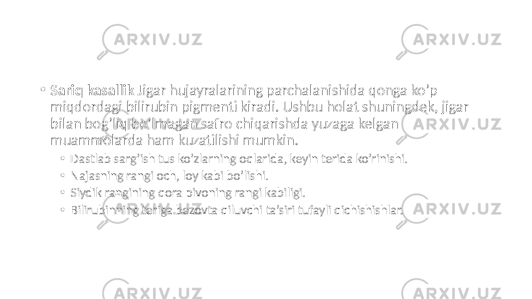 • Sariq kasallik Jigar hujayralarining parchalanishida qonga ko’p miqdordagi bilirubin pigmenti kiradi. Ushbu holat shuningdek, jigar bilan bog’liq bo’lmagan safro chiqarishda yuzaga kelgan muammolarda ham kuzatilishi mumkin. • Dastlab sarg’ish tus ko’zlarning oqlarida, keyin terida ko’rinishi. • Najasning rangi och, loy kabi bo’lishi. • Siydik rangining qora pivoning rangi kabiligi. • Bilirubinning teriga bezovta qiluvchi ta’siri tufayli qichishishlar. 