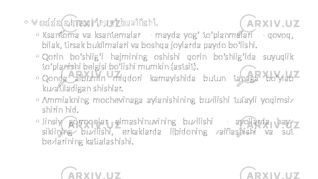 • Modda almashinuvi buzilishi. • Ksantoma va ksantemalar — mayda yog’ to’planmalari — qovoq, bilak, tirsak bukilmalari va boshqa joylarda paydo bo’lishi. • Qorin bo’shlig’i hajmining oshishi qorin bo’shlig’ida suyuqlik to’planishi belgisi bo’lishi mumkin (astsit). • Qonda albumin miqdori kamayishida butun tanaga bo’ylab kuzatiladigan shishlar. • Ammiakning mochevinaga aylanishining buzilishi tufayli yoqimsiz shirin hid. • Jinsiy gormonlar almashinuvining buzilishi — ayollarda hayz siklining buzilishi, erkaklarda libidoning zaiflashishi va sut bezlarining kattalashishi. 