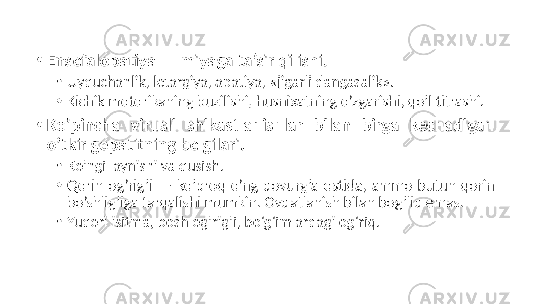 • Ensefalopatiya — miyaga ta’sir qilishi . • Uyquchanlik, letargiya, apatiya, «jigarli dangasalik». • Kichik motorikaning buzilishi, husnixatning o’zgarishi, qo’l titrashi. • Ko’pincha virusli shikastlanishlar bilan birga kechadigan o’tkir gepatitning belgilari. • Ko’ngil aynishi va qusish. • Qorin og’rig’i — ko’proq o’ng qovurg’a ostida, ammo butun qorin bo’shlig’iga tarqalishi mumkin. Ovqatlanish bilan bog’liq emas. • Yuqori isitma, bosh og’rig’i, bo’g’imlardagi og’riq. 