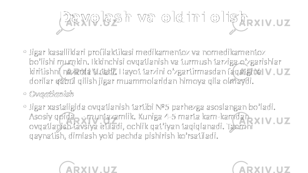 Davolash va oldini olish • Jigar kasalliklari profilaktikasi medikamentoz va nomedikamentoz bo’lishi mumkin. Ikkinchisi ovqatlanish va turmush tarziga o’zgarishlar kiritishni nazarda tutadi. Hayot tarzini o’zgartirmasdan faqatgina dorilar qabul qilish jigar muammolaridan himoya qila olmaydi. • Ovqatlanish • Jigar xastaligida ovqatlanish tartibi №5 parhezga asoslangan bo’ladi. Asosiy qoida — muntazamlik. Kuniga 4-5 marta kam-kamdan ovqatlanish tavsiya etiladi, ochlik qat’iyan taqiqlanadi. Taomni qaynatish, dimlash yoki pechda pishirish ko’rsatiladi. 