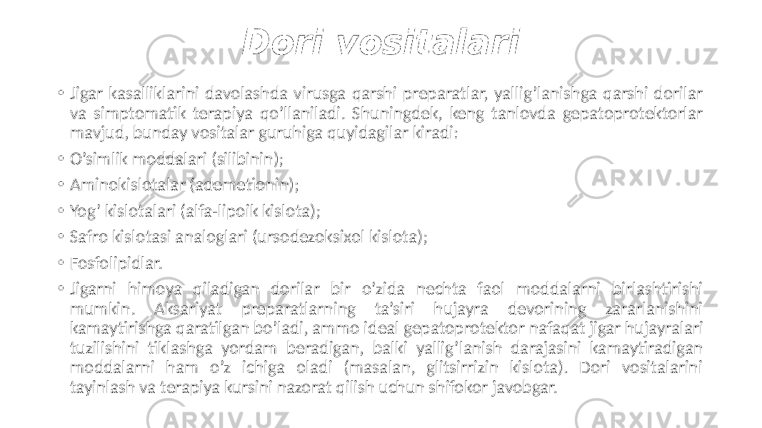 Dori vositalari • Jigar kasalliklarini davolashda virusga qarshi preparatlar, yallig’lanishga qarshi dorilar va simptomatik terapiya qo’llaniladi. Shuningdek, keng tanlovda gepatoprotektorlar mavjud, bunday vositalar guruhiga quyidagilar kiradi: • O’simlik moddalari (silibinin); • Aminokislotalar (ademetionin); • Yog’ kislotalari (alfa-lipoik kislota); • Safro kislotasi analoglari (ursodezoksixol kislota); • Fosfolipidlar. • Jigarni himoya qiladigan dorilar bir o’zida nechta faol moddalarni birlashtirishi mumkin. Aksariyat preparatlarning ta’siri hujayra devorining zararlanishini kamaytirishga qaratilgan bo’ladi, ammo ideal gepatoprotektor nafaqat jigar hujayralari tuzilishini tiklashga yordam beradigan, balki yallig’lanish darajasini kamaytiradigan moddalarni ham o’z ichiga oladi (masalan, glitsirrizin kislota). Dori vositalarini tayinlash va terapiya kursini nazorat qilish uchun shifokor javobgar. 