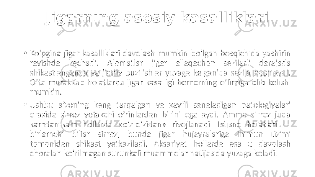 Jigarning asosiy kasalliklari • Ko’pgina jigar kasalliklari davolash mumkin bo’lgan bosqichida yashirin ravishda kechadi. Alomatlar jigar allaqachon sezilarli darajada shikastlanganda va jiddiy buzilishlar yuzaga kelganida sezila boshlaydi. O’ta murakkab holatlarda jigar kasalligi bemorning o’limiga olib kelishi mumkin. • Ushbu a’zoning keng tarqalgan va xavfli sanaladigan patologiyalari orasida sirroz yetakchi o’rinlardan birini egallaydi. Ammo sirroz juda kamdan-kam hollarda «o’z-o’zidan» rivojlanadi. Istisno holatlari — birlamchi biliar sirroz, bunda jigar hujayralariga immun tizimi tomonidan shikast yetkaziladi. Aksariyat hollarda esa u davolash choralari ko’rilmagan surunkali muammolar natijasida yuzaga keladi. 