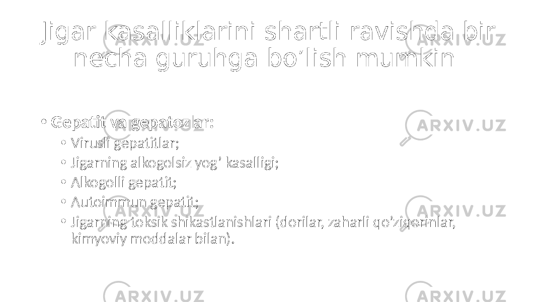 Jigar kasalliklarini shartli ravishda bir necha guruhga bo’lish mumkin. • Gepatit va gepatozlar: • Virusli gepatitlar; • Jigarning alkogolsiz yog’ kasalligi; • Alkogolli gepatit; • Autoimmun gepatit; • Jigarning toksik shikastlanishlari (dorilar, zaharli qo’ziqorinlar, kimyoviy moddalar bilan). 