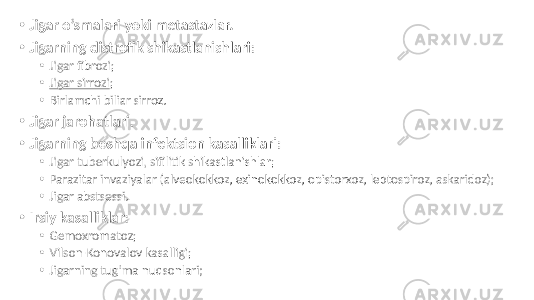 • Jigar o’smalari yoki metastazlar. • Jigarning distrofik shikastlanishlari: • Jigar fibrozi; • Jigar sirrozi ; • Birlamchi biliar sirroz. • Jigar jarohatlari. • Jigarning boshqa infektsion kasalliklari: • Jigar tuberkulyozi, sifilitik shikastlanishlar; • Parazitar invaziyalar (alveokokkoz, exinokokkoz, opistorxoz, leptospiroz, askaridoz); • Jigar abstsessi. • Irsiy kasalliklar: • Gemoxromatoz; • Vilson-Konovalov kasalligi; • Jigarning tug’ma nuqsonlari; 