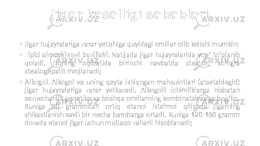 Jigar kasalligi sabablari • Jigar hujayralariga zarar yetishiga quyidagi omillar olib kelishi mumkin: • Lipid almashinuvi buzilishi. Natijada jigar hujayralarida yog’ to’planib qoladi. Buning oqibatida birinchi navbatda steatoz, so’ngra steatogepatit rivojlanadi; • Alkogol. Alkogol va uning qayta ishlangan mahsulotlari (atsetaldegid) jigar hujayralariga zarar yetkazadi. Alkogolli ichimliklarga nisbatan sezuvchanlik genetika va boshqa omillarning kombinatsiyasiga bog’liq. Kuniga 30 grammdan ortiq etanol iste’mol qilishda jigarning shikastlanish xavfi bir necha barobarga ortadi. Kuniga 120-160 gramm dozada etanol jigar uchun mutlaqo zaharli hisoblanadi; 