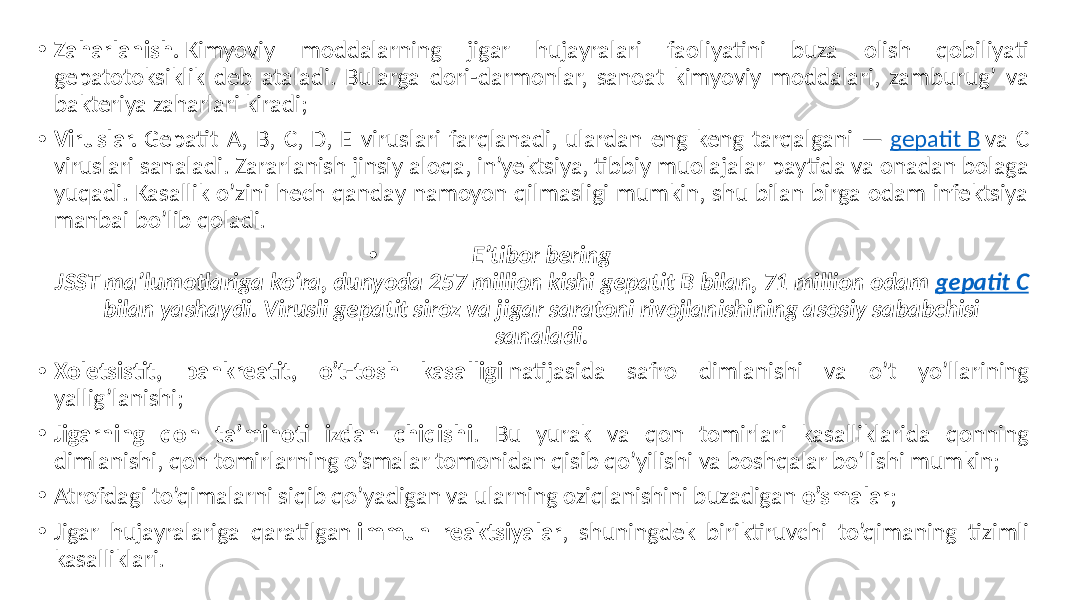 • Zaharlanish. Kimyoviy moddalarning jigar hujayralari faoliyatini buza olish qobiliyati gepatotoksiklik deb ataladi. Bularga dori-darmonlar, sanoat kimyoviy moddalari, zamburug’ va bakteriya zaharlari kiradi; • Viruslar. Gepatit A, B, C, D, E viruslari farqlanadi, ulardan eng keng tarqalgani — gepatit B va C viruslari sanaladi. Zararlanish jinsiy aloqa, in’yektsiya, tibbiy muolajalar paytida va onadan bolaga yuqadi. Kasallik o’zini hech qanday namoyon qilmasligi mumkin, shu bilan birga odam infektsiya manbai bo’lib qoladi. • E’tibor bering JSST ma’lumotlariga ko’ra, dunyoda 257 million kishi gepatit B bilan, 71 million odam gepatit C bilan yashaydi. Virusli gepatit siroz va jigar saratoni rivojlanishining asosiy sababchisi sanaladi. • Xoletsistit, pankreatit, o’t-tosh kasalligi natijasida safro dimlanishi va o’t yo’llarining yallig’lanishi; • Jigarning qon ta’minoti izdan chiqishi . Bu yurak va qon tomirlari kasalliklarida qonning dimlanishi, qon tomirlarning o’smalar tomonidan qisib qo’yilishi va boshqalar bo’lishi mumkin; • Atrofdagi to’qimalarni siqib qo’yadigan va ularning oziqlanishini buzadigan o’smalar ; • Jigar hujayralariga qaratilgan immun reaktsiyalar , shuningdek biriktiruvchi to’qimaning tizimli kasalliklari. 