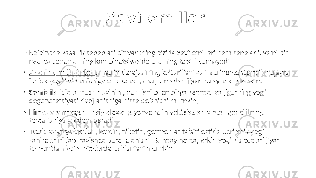 Xavf omillari • Ko’pincha kasallik sabablari bir vaqtning o’zida xavf omillari ham sanaladi, ya’ni bir nechta sabablarning kombinatsiyasida ularning ta’siri kuchayadi. • 2-toifa qandli diabet . Insulin darajasining ko’tarilishi va insulinorezistentlik hujayra ichida yog’ to’planishiga olib keladi, shu jumladan jigar hujayralarida ham. • Semizlik lipid almashinuvining buzilishi bilan birga kechadi va jigarning yog’li degeneratsiyasi rivojlanishiga hissa qo’shishi mumkin. • Himoyalanmagan jinsiy aloqa , giyohvand in’yektsiyalari virusli gepatitning tarqalishiga yordam beradi. • Tezda vazn yo’qotish , kofein, nikotin, gormonlar ta’siri ostida periferik yog’ zahiralarini faol ravishda parchalanishi. Bunday holda, erkin yog’ kislotalari jigar tomonidan ko’p miqdorda ushlanishi mumkin. 