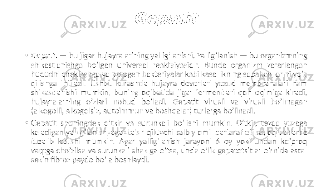 Gepatit • Gepatit — bu jigar hujayralarining yallig’lanishi. Yallig’lanish — bu organizmning shikastlanishga bo’lgan universal reaktsiyasidir. Bunda organizm zararlangan hududni cheklashga va patogen bakteriyalar kabi kasallikning sababchilarini yo’q qilishga intiladi. Ushbu kurashda hujayra devorlari yoxud membranalari ham shikastlanishi mumkin, buning oqibatida jigar fermentlari qon oqimiga kiradi, hujayralarning o’zlari nobud bo’ladi. Gepatit virusli va virusli bo’lmagan (alkogolli, alkogolsiz, autoimmun va boshqalar) turlarga bo’linadi. • Gepatit shuningdek o’tkir va surunkali bo’lishi mumkin. O’tkir, tezda yuzaga keladigan yallig’lanish, agar ta’sir qiluvchi salbiy omil bartaraf etilsa, oqibatlarsiz tuzalib ketishi mumkin. Agar yallig’lanish jarayoni 6 oy yoki undan ko’proq vaqtga cho’zilsa va surunkali shaklga o’tsa, unda o’lik gepatotsitlar o’rnida asta- sekin fibroz paydo bo’la boshlaydi. 