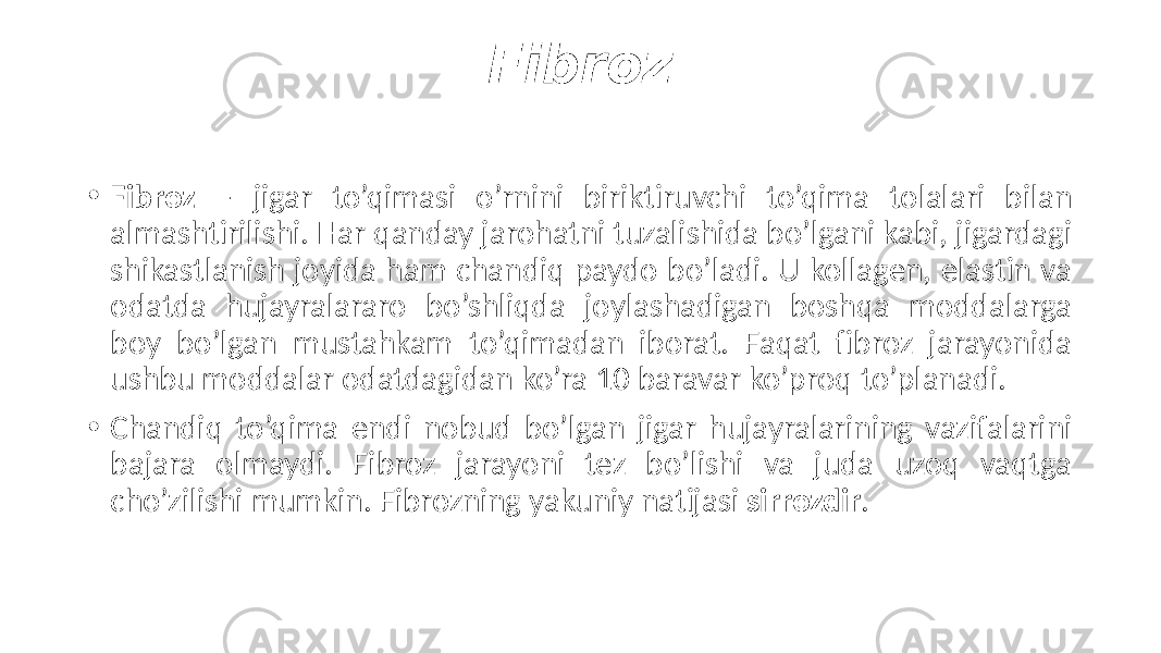 Fibroz • Fibroz — jigar to’qimasi o’rnini biriktiruvchi to’qima tolalari bilan almashtirilishi. Har qanday jarohatni tuzalishida bo’lgani kabi, jigardagi shikastlanish joyida ham chandiq paydo bo’ladi. U kollagen, elastin va odatda hujayralararo bo’shliqda joylashadigan boshqa moddalarga boy bo’lgan mustahkam to’qimadan iborat. Faqat fibroz jarayonida ushbu moddalar odatdagidan ko’ra 10 baravar ko’proq to’planadi. • Chandiq to’qima endi nobud bo’lgan jigar hujayralarining vazifalarini bajara olmaydi. Fibroz jarayoni tez bo’lishi va juda uzoq vaqtga cho’zilishi mumkin. Fibrozning yakuniy natijasi sirrozdir . 