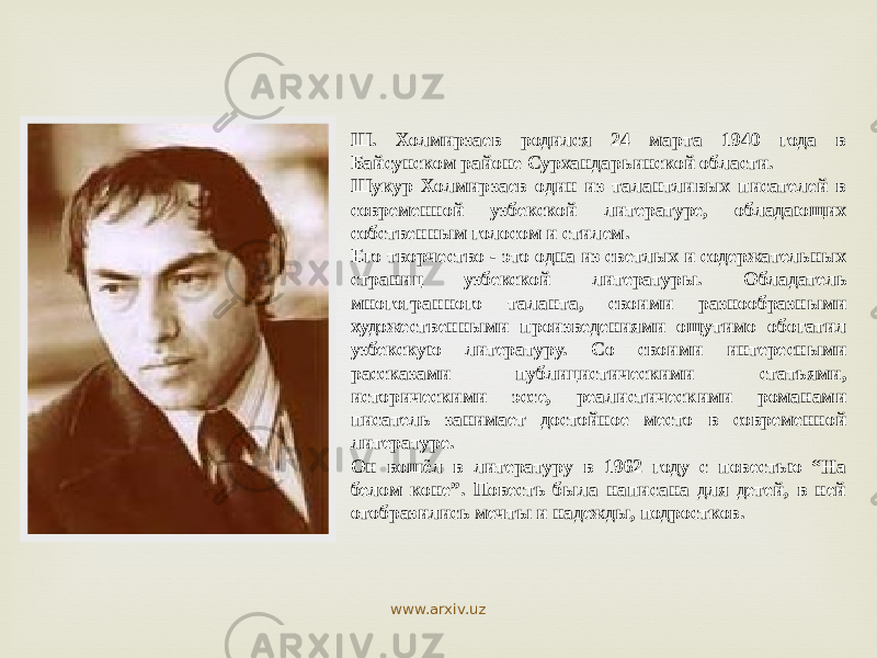 Ш. Холмирзаев родился 24 марта 1940 года в Байсунском районе Сурхандарьинской области. Шукур Холмирзаев один из талантливых писателей в современной узбекской литературе, обладающих собственным голосом и стилем. Его творчество - это одна из светлых и содержательных страниц узбекской литературы. Обладатель многогранного таланта, своими разнообразными художественными произведениями ощутимо обогатил узбекскую литературу. Со своими интересными рассказами публицистическими статьями, историческими эссе, реалистическими романами писатель занимает достойное место в современной литературе. Он вошёл в литературу в 1962 году с повестью “На белом коне”. Повесть была написана для детей, в ней отобразились мечты и надежды, подростков. www.arxiv.uz 