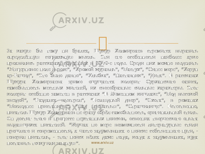  За какую бы тему ни брался, Шукур Холмирзаев стремится выразить определённую социальную мысль. Эти его особенности наиболее ярко проявились рассказах, созданных в 60-70-е годы. Среди них можно выделить “Люцерновое поле в росе”, “Хромой журавль”, “Пастух”, “Синее море”, “Хорун ар-Рашид”, “Это было давно”, “Улыбка”, “Наставник”, “Дитя”. В рассказах Шукура Холмирзаева зримо ощущается колорит Сурханского оазиса, самобытность местных жителей, их своеобразные сильные характеры. Этот колорит особенно заметен в рассказах “В Ячменном кишлаке”, “Под высокой звездой”, “Раздался выстрел”, “Безлюдный двор”, “Охота”, в романах “Последнее пристанище”, “Над пропастью”, “Страшилище”. Естественно, писатель Шукур Холмирзаев не сразу обрёл самобытность, оригинальный стиль. Он достиг этого в процессе неустанных поисков, освоения творческого опыта выдающихся писателей. “Изучая по мере возможности литературные стили прошлого и современности, я часто задумывался о поиске собственного пути, - говорил писатель, - этот поиск вёлся даже тогда, когда я задумывался, куда поставить точку или запятую”. www.arxiv.uz 