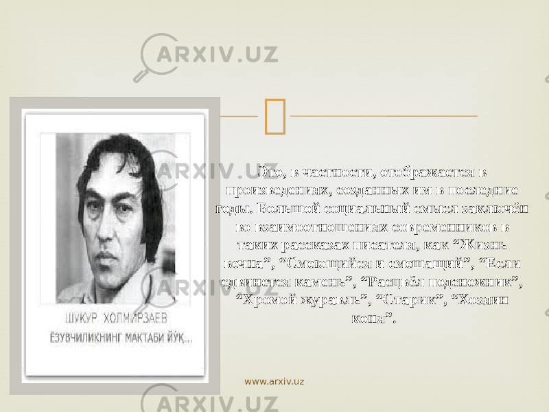  Это, в частности, отображается в произведениях, созданных им в последние годы. Большой социальный смысл заключён во взаимоотношениях современников в таких рассказах писателя, как “Жизнь вечна”, “Смеющийся и смешащий”, “Если сдвинется камень”, “Расцвёл подснежник”, “Хромой журавль”, “Старик”, “Хозяин коня”. www.arxiv.uz 