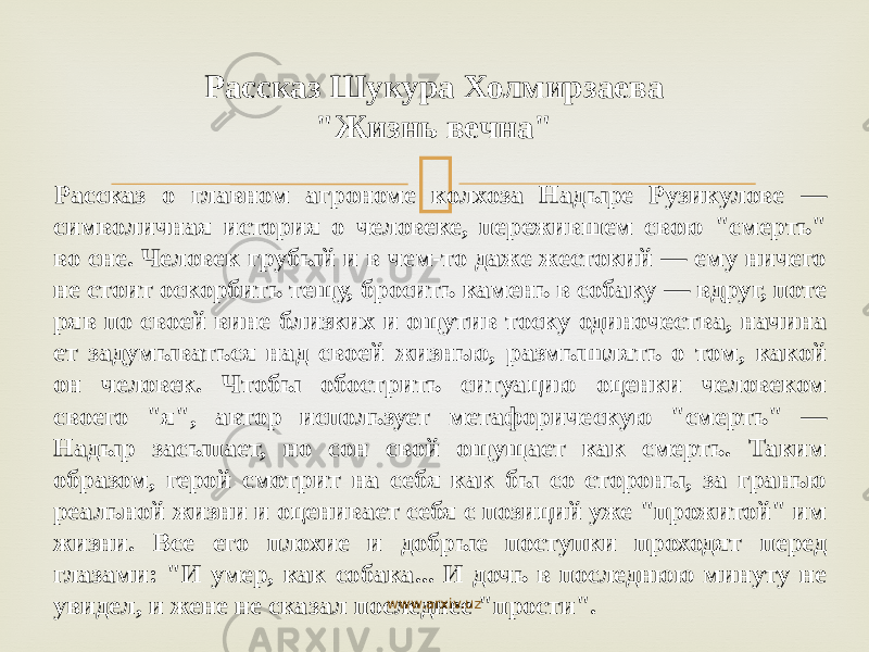  Рассказ о главном агрономе колхоза Надыре Рузикулове — символичная история о человеке, пережившем свою &#34;смерть&#34; во сне. Человек грубый и в чем-то даже жестокий — ему ничего не стоит оскорбить тещу, бросить камень в собаку — вдруг, поте ряв по своей вине близких и ощутив тоску одиночества, начина ет задумываться над своей жизнью, размышлять о том, какой он человек. Чтобы обострить ситуацию оценки человеком своего &#34;я&#34;, автор использует метафорическую &#34;смерть&#34; — Надыр засы пает, но сон свой ощущает как смерть. Таким образом, герой смотрит на себя как бы со стороны, за гранью реальной жизни и оценивает себя с позиций уже &#34;прожитой&#34; им жизни. Все его плохие и добрые поступки проходят перед глазами: &#34;И умер, как собака... И дочь в последнюю минуту не увидел, и жене не ска зал последнее &#34;прости&#34;. Рассказ Шукура Холмирзаева &#34;Жизнь вечна&#34; www.arxiv.uz 