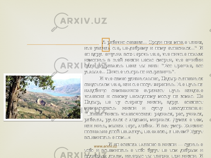  А рабочие совхоза... Среди них много таких, кто уважал его, по-доброму к нему относился...&#34; И он вдруг ощутил всю горечь того, что ничего нельзя изме нить в этой жизни после смерти, что ошибки надо исправлять пока ты жив: &#34;Все прошло, все уплыло... Ничего теперь не ис правишь&#34;. И что самое удивительное, Надыр становится свидетелем того, как его несут хоронить. Его путь на кладбище символично отра жает путь каждого человека к своему последнему месту на земле. Но Надыр, по ту сторону жизни, вдруг осознает мимолетность жизни и суету повседневного: &#34;Такова жизнь человеческая: ро дился, рос, учился, работал, ругался с людьми, мирился. Думая о том, как жить, мыкал горе, любил. И вот умер. Близкие несколь ко дней поплачут, поголосят, а потом? Будут вспоминать о нем...« И он осознал главное в жизни — судить о тебе и вспоминать о тебе будут по тем добрым и недобрым делам, которые ты творил при жизни. И только это имеет ценность, только это значимо и в жизни, и после смерти. И поняв суть вечного нравственного закона — твори Добро, он раскаивается и &#34;оживает&#34;. www.arxiv.uz 