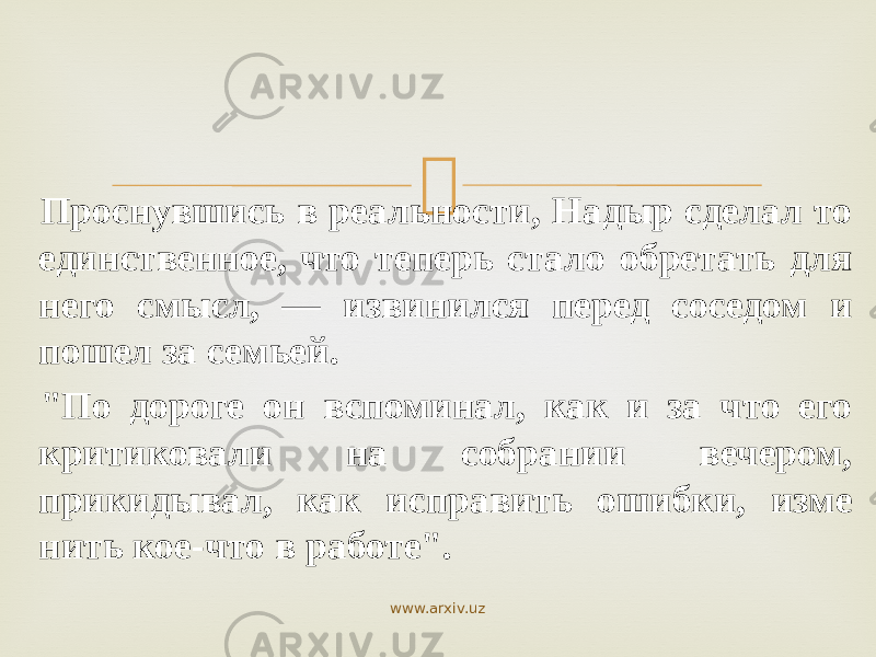  Проснувшись в реальности, Надыр сделал то единственное, что теперь стало обретать для него смысл, — извинился перед соседом и пошел за семьей. &#34;По дороге он вспоминал, как и за что его критиковали на собрании вечером, прикидывал, как исправить ошибки, изме нить кое-что в работе&#34;. www.arxiv.uz 