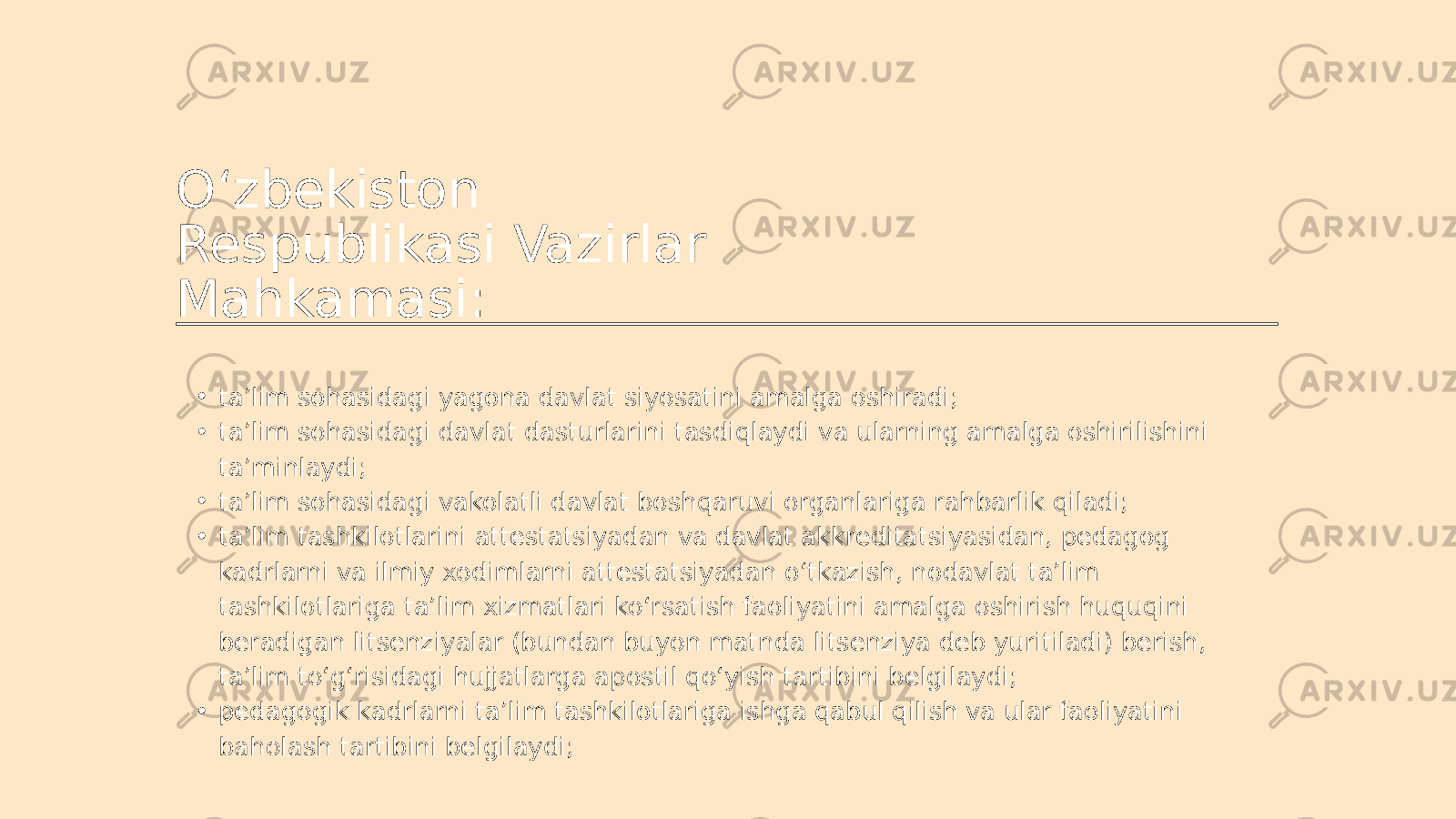 O‘zbekiston Respublikasi Vazirlar Mahkamasi: • ta’lim sohasidagi yagona davlat siyosatini amalga oshiradi; • ta’lim sohasidagi davlat dasturlarini tasdiqlaydi va ularning amalga oshirilishini ta’minlaydi; • ta’lim sohasidagi vakolatli davlat boshqaruvi organlariga rahbarlik qiladi; • ta’lim tashkilotlarini attestatsiyadan va davlat akkreditatsiyasidan, pedagog kadrlarni va ilmiy xodimlarni attestatsiyadan o‘tkazish, nodavlat ta’lim tashkilotlariga ta’lim xizmatlari ko‘rsatish faoliyatini amalga oshirish huquqini beradigan litsenziyalar (bundan buyon matnda litsenziya deb yuritiladi) berish, ta’lim to‘g‘risidagi hujjatlarga apostil qo‘yish tartibini belgilaydi; • pedagogik kadrlarni ta’lim tashkilotlariga ishga qabul qilish va ular faoliyatini baholash tartibini belgilaydi; 