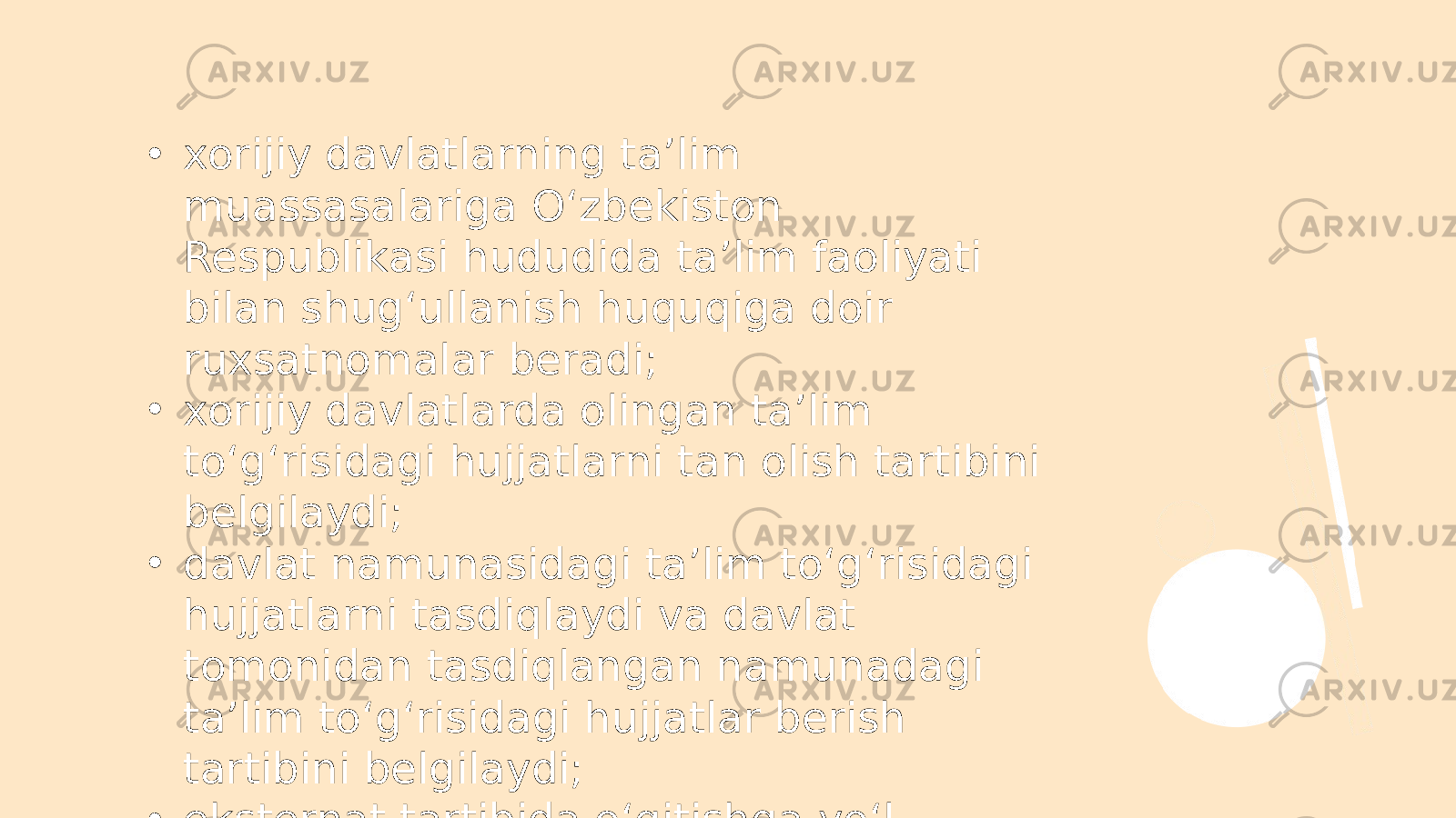 • xorijiy davlatlarning ta’lim muassasalariga O‘zbekiston Respublikasi hududida ta’lim faoliyati bilan shug‘ullanish huquqiga doir ruxsatnomalar beradi; • xorijiy davlatlarda olingan ta’lim to‘g‘risidagi hujjatlarni tan olish tartibini belgilaydi; • davlat namunasidagi ta’lim to‘g‘risidagi hujjatlarni tasdiqlaydi va davlat tomonidan tasdiqlangan namunadagi ta’lim to‘g‘risidagi hujjatlar berish tartibini belgilaydi; • eksternat tartibida o‘qitishga yo‘l qo‘yilmaydigan ta’lim yo‘nalishlari, mutaxassisliklar va kasblar ro‘yxatini tasdiqlaydi; 