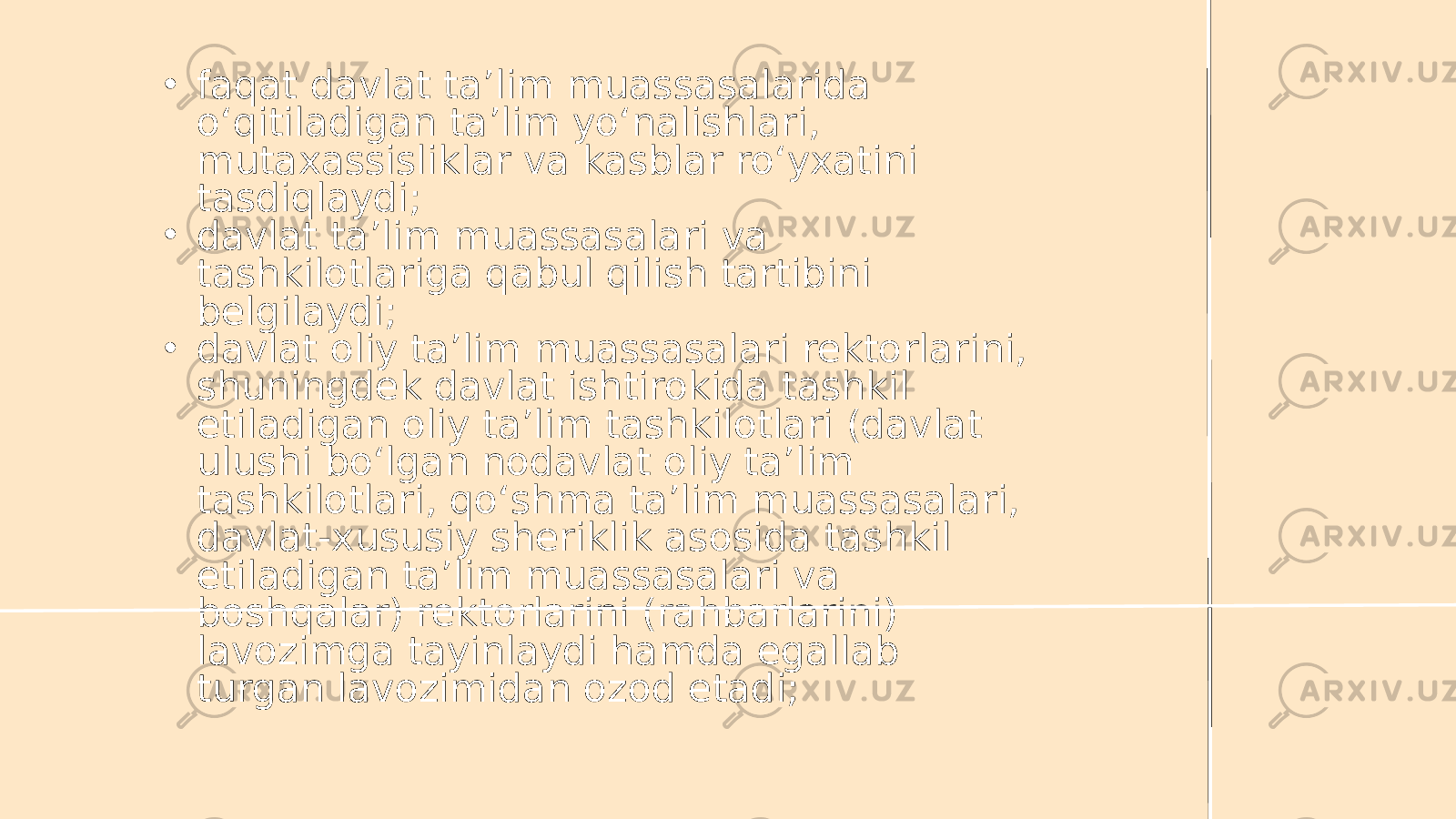 • faqat davlat ta’lim muassasalarida o‘qitiladigan ta’lim yo‘nalishlari, mutaxassisliklar va kasblar ro‘yxatini tasdiqlaydi; • davlat ta’lim muassasalari va tashkilotlariga qabul qilish tartibini belgilaydi; • davlat oliy ta’lim muassasalari rektorlarini, shuningdek davlat ishtirokida tashkil etiladigan oliy ta’lim tashkilotlari (davlat ulushi bo‘lgan nodavlat oliy ta’lim tashkilotlari, qo‘shma ta’lim muassasalari, davlat-xususiy sheriklik asosida tashkil etiladigan ta’lim muassasalari va boshqalar) rektorlarini (rahbarlarini) lavozimga tayinlaydi hamda egallab turgan lavozimidan ozod etadi; 