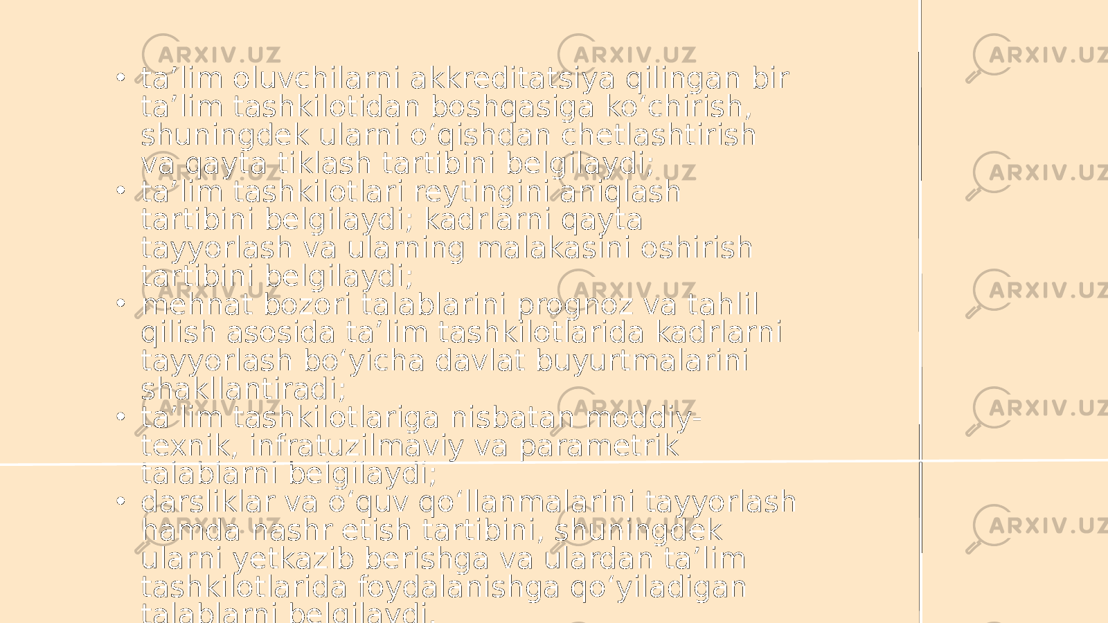 • ta’lim oluvchilarni akkreditatsiya qilingan bir ta’lim tashkilotidan boshqasiga ko‘chirish, shuningdek ularni o‘qishdan chetlashtirish va qayta tiklash tartibini belgilaydi; • ta’lim tashkilotlari reytingini aniqlash tartibini belgilaydi; kadrlarni qayta tayyorlash va ularning malakasini oshirish tartibini belgilaydi; • mehnat bozori talablarini prognoz va tahlil qilish asosida ta’lim tashkilotlarida kadrlarni tayyorlash bo‘yicha davlat buyurtmalarini shakllantiradi; • ta’lim tashkilotlariga nisbatan moddiy- texnik, infratuzilmaviy va parametrik talablarni belgilaydi; • darsliklar va o‘quv qo‘llanmalarini tayyorlash hamda nashr etish tartibini, shuningdek ularni yetkazib berishga va ulardan ta’lim tashkilotlarida foydalanishga qo‘yiladigan talablarni belgilaydi. 