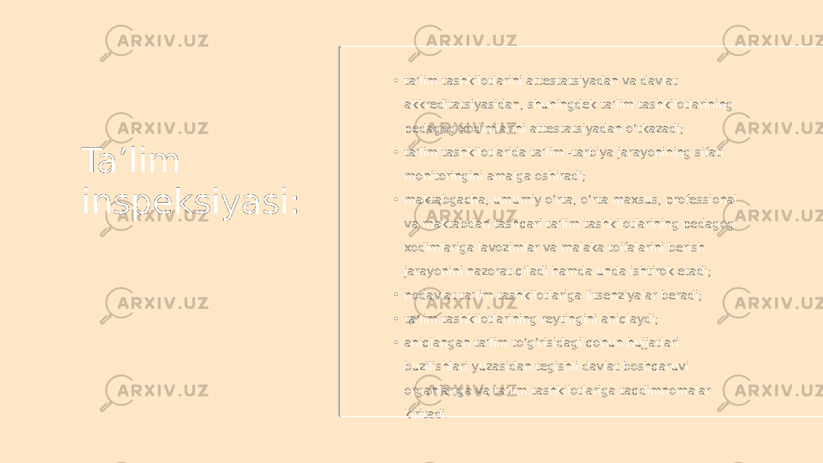 Ta’lim inspeksiyasi: • ta’lim tashkilotlarini attestatsiyadan va davlat akkreditatsiyasidan, shuningdek ta’lim tashkilotlarining pedagog xodimlarini attestatsiyadan o‘tkazadi; • ta’lim tashkilotlarida ta’lim -tarbiya jarayonining sifati monitoringini amalga oshiradi; • maktabgacha, umumiy o‘rta, o‘rta maxsus, professional va maktabdan tashqari ta’lim tashkilotlarining pedagog xodimlariga lavozimlar va malaka toifalarini berish jarayonini nazorat qiladi hamda unda ishtirok etadi; • nodavlat ta’lim tashkilotlariga litsenziyalar beradi; • ta’lim tashkilotlarining reytingini aniqlaydi; • aniqlangan ta’lim to‘g‘risidagi qonun hujjatlari buzilishlari yuzasidan tegishli davlat boshqaruvi organlariga va ta’lim tashkilotlariga taqdimnomalar kiritadi. 