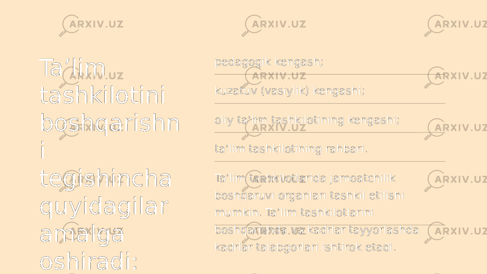 Ta’lim tashkilotini boshqarishn i tegishincha quyidagilar amalga oshiradi: pedagogik kengash; kuzatuv (vasiylik) kengashi; oliy ta’lim tashkilotining kengashi; ta’lim tashkilotining rahbari. Ta’lim tashkilotlarida jamoatchilik boshqaruvi organlari tashkil etilishi mumkin. Ta’lim tashkilotlarini boshqarishda va kadrlar tayyorlashda kadrlar talabgorlari ishtirok etadi. 