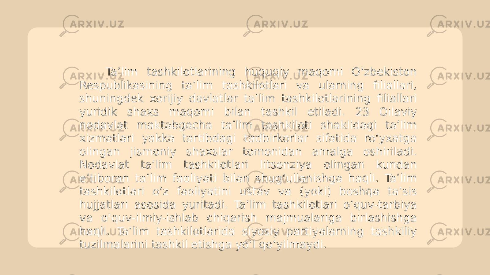  Ta’lim tashkilotlarining huquqiy maqomi O‘zbekiston Respublikasining ta’lim tashkilotlari va ularning filiallari, shuningdek xorijiy davlatlar ta’lim tashkilotlarining filiallari yuridik shaxs maqomi bilan tashkil etiladi. 23 Oilaviy nodavlat maktabgacha ta’lim tashkiloti shaklidagi ta’lim xizmatlari yakka tartibdagi tadbirkorlar sifatida ro‘yxatga olingan jismoniy shaxslar tomonidan amalga oshiriladi. Nodavlat ta’lim tashkilotlari litsenziya olingan kundan e’tiboran ta’lim faoliyati bilan shug‘ullanishga haqli. Ta’lim tashkilotlari o‘z faoliyatini ustav va (yoki) boshqa ta’sis hujjatlari asosida yuritadi. Ta’lim tashkilotlari o‘quv-tarbiya va o‘quv-ilmiy-ishlab chiqarish majmualariga birlashishga haqli. Ta’lim tashkilotlarida siyosiy partiyalarning tashkiliy tuzilmalarini tashkil etishga yo‘l qo‘yilmaydi. 