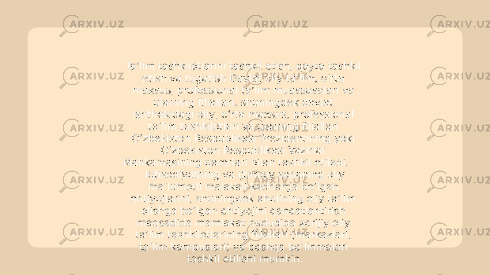 Ta’lim tashkilotlarini tashkil etish, qayta tashkil etish va tugatish Davlat oliy ta’lim, o‘rta maxsus, professional ta’lim muassasalari va ularning filiallari, shuningdek davlat ishtirokidagi oliy, o‘rta maxsus, professional ta’lim tashkilotlari va ularning filiallari O‘zbekiston Respublikasi Prezidentining yoki O‘zbekiston Respublikasi Vazirlar Mahkamasining qarorlari bilan tashkil etiladi. Iqtisodiyotning va ijtimoiy sohaning oliy ma’lumotli malakali kadrlarga bo‘lgan ehtiyojlarini, shuningdek aholining oliy ta’lim olishga bo‘lgan ehtiyojini qanoatlantirish maqsadida mamlakat hududida xorijiy oliy ta’lim tashkilotlarining filiallari (markazlari, ta’lim kampuslari) va boshqa bo‘linmalari tashkil etilishi mumkin. 