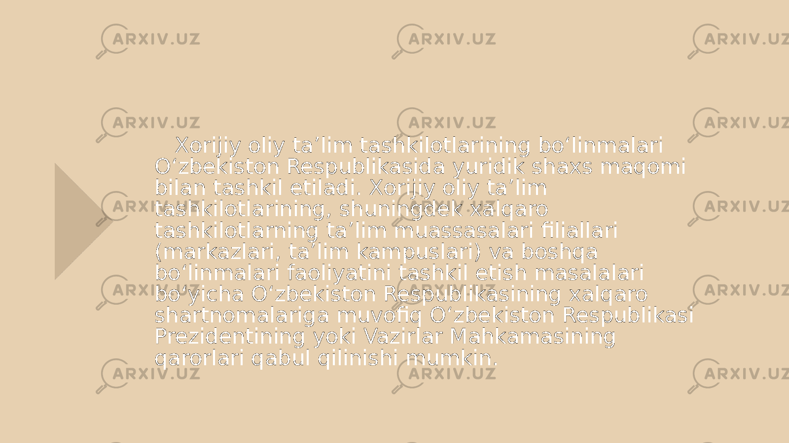  Xorijiy oliy ta’lim tashkilotlarining bo‘linmalari O‘zbekiston Respublikasida yuridik shaxs maqomi bilan tashkil etiladi. Xorijiy oliy ta’lim tashkilotlarining, shuningdek xalqaro tashkilotlarning ta’lim muassasalari filiallari (markazlari, ta’lim kampuslari) va boshqa bo‘linmalari faoliyatini tashkil etish masalalari bo‘yicha O‘zbekiston Respublikasining xalqaro shartnomalariga muvofiq O‘zbekiston Respublikasi Prezidentining yoki Vazirlar Mahkamasining qarorlari qabul qilinishi mumkin. 