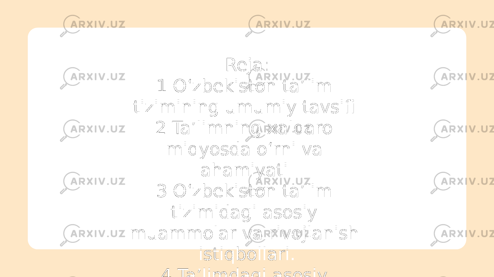 Reja: 1.O‘zbekiston ta’lim tizimining umumiy tavsifi. 2.Ta’limning xalqaro miqyosda o‘rni va ahamiyati. 3.O‘zbekiston ta’lim tizimidagi asosiy muammolar va rivojlanish istiqbollari. 4.Ta’limdagi asosiy islohotlar 