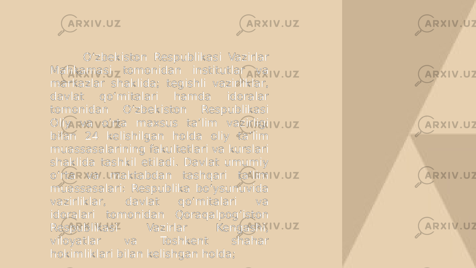  O‘zbekiston Respublikasi Vazirlar Mahkamasi tomonidan institutlar va markazlar shaklida; tegishli vazirliklar, davlat qo‘mitalari hamda idoralar tomonidan O‘zbekiston Respublikasi Oliy va o‘rta maxsus ta’lim vazirligi bilan 24 kelishilgan holda oliy ta’lim muassasalarining fakultetlari va kurslari shaklida tashkil etiladi. Davlat umumiy o‘rta va maktabdan tashqari ta’lim muassasalari: Respublika bo‘ysunuvida vazirliklar, davlat qo‘mitalari va idoralari tomonidan Qoraqalpog‘iston Respublikasi Vazirlar Kengashi, viloyatlar va Toshkent shahar hokimliklari bilan kelishgan holda; 