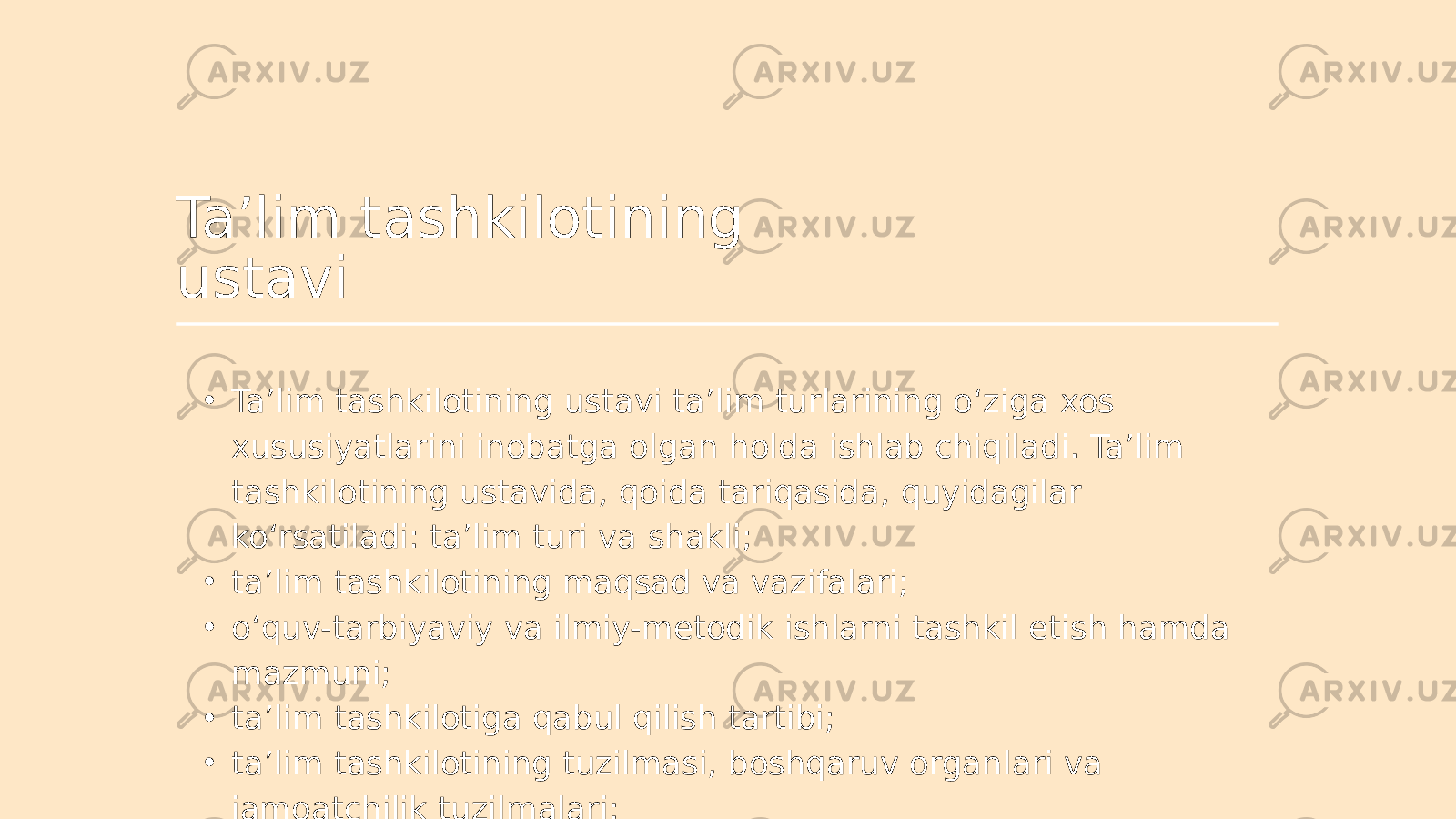 Ta’lim tashkilotining ustavi • Ta’lim tashkilotining ustavi ta’lim turlarining o‘ziga xos xususiyatlarini inobatga olgan holda ishlab chiqiladi. Ta’lim tashkilotining ustavida, qoida tariqasida, quyidagilar ko‘rsatiladi: ta’lim turi va shakli; • ta’lim tashkilotining maqsad va vazifalari; • o‘quv-tarbiyaviy va ilmiy-metodik ishlarni tashkil etish hamda mazmuni; • ta’lim tashkilotiga qabul qilish tartibi; • ta’lim tashkilotining tuzilmasi, boshqaruv organlari va jamoatchilik tuzilmalari; 