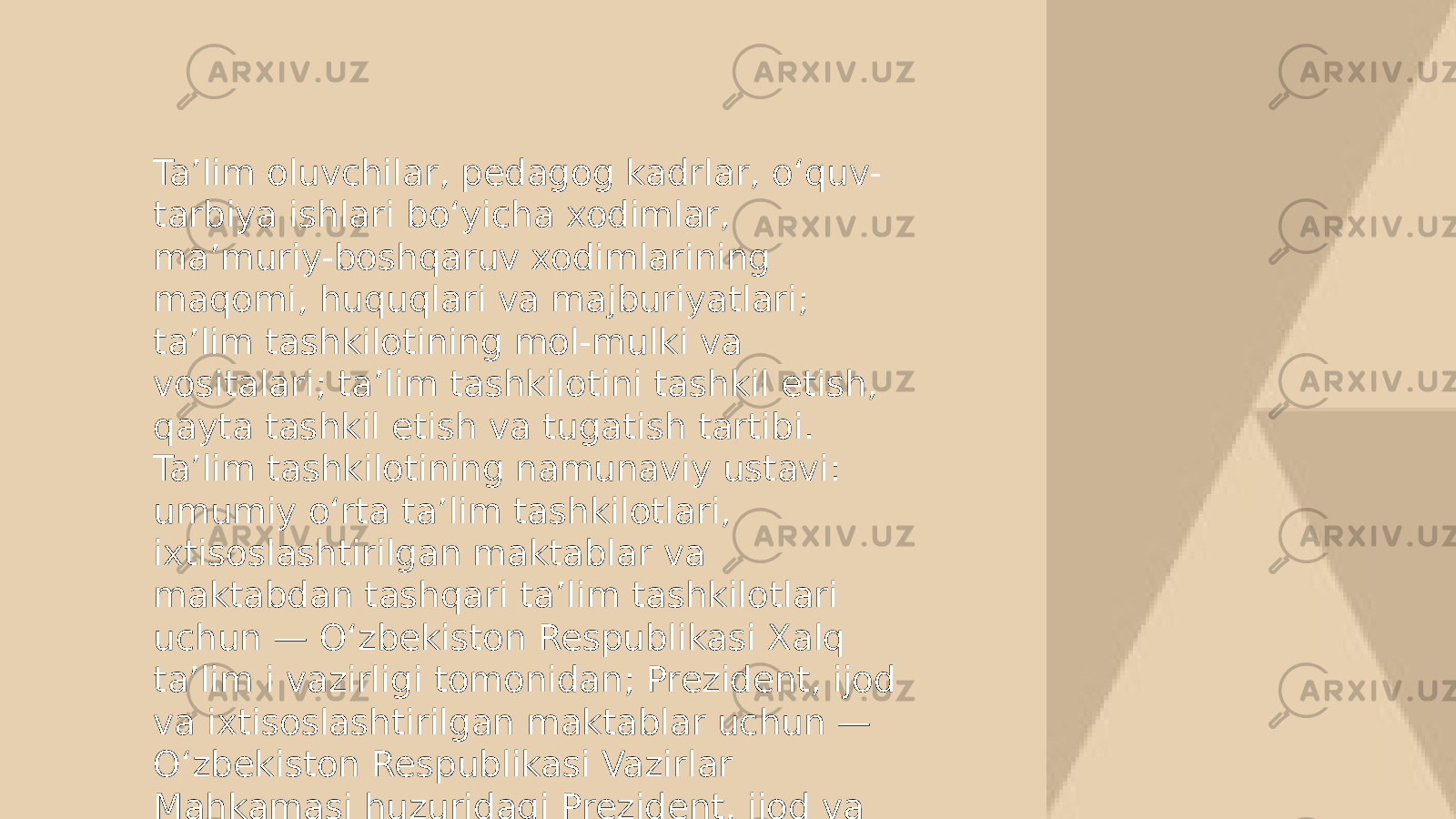 Ta’lim oluvchilar, pedagog kadrlar, o‘quv- tarbiya ishlari bo‘yicha xodimlar, ma’muriy-boshqaruv xodimlarining maqomi, huquqlari va majburiyatlari; ta’lim tashkilotining mol-mulki va vositalari; ta’lim tashkilotini tashkil etish, qayta tashkil etish va tugatish tartibi. Ta’lim tashkilotining namunaviy ustavi: umumiy o‘rta ta’lim tashkilotlari, ixtisoslashtirilgan maktablar va maktabdan tashqari ta’lim tashkilotlari uchun — O‘zbekiston Respublikasi Xalq ta’lim i vazirligi tomonidan; Prezident, ijod va ixtisoslashtirilgan maktablar uchun — O‘zbekiston Respublikasi Vazirlar Mahkamasi huzuridagi Prezident, ijod va ixtisoslashtirilgan maktablarni rivojlantirish agentligi tomonidan; 