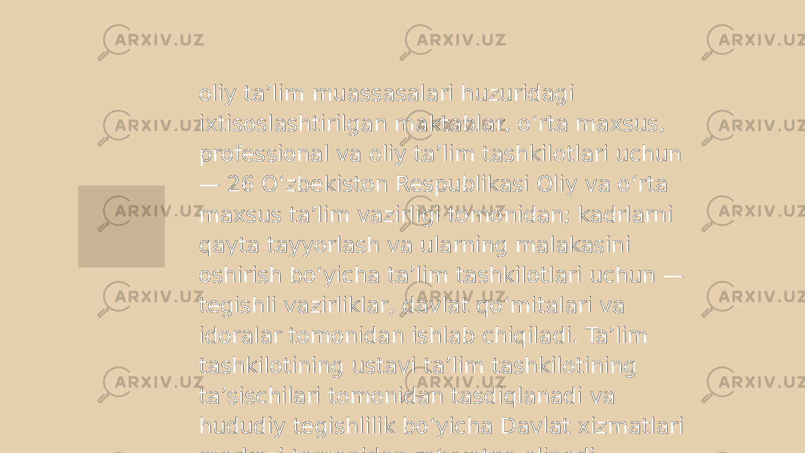 oliy ta’lim muassasalari huzuridagi ixtisoslashtirilgan maktablar, o‘rta maxsus, professional va oliy ta’lim tashkilotlari uchun — 26 O‘zbekiston Respublikasi Oliy va o‘rta maxsus ta’lim vazirligi tomonidan; kadrlarni qayta tayyorlash va ularning malakasini oshirish bo‘yicha ta’lim tashkilotlari uchun — tegishli vazirliklar, davlat qo‘mitalari va idoralar tomonidan ishlab chiqiladi. Ta’lim tashkilotining ustavi ta’lim tashkilotining ta’sischilari tomonidan tasdiqlanadi va hududiy tegishlilik bo‘yicha Davlat xizmatlari markazi tomonidan ro‘yxatga olinadi. 