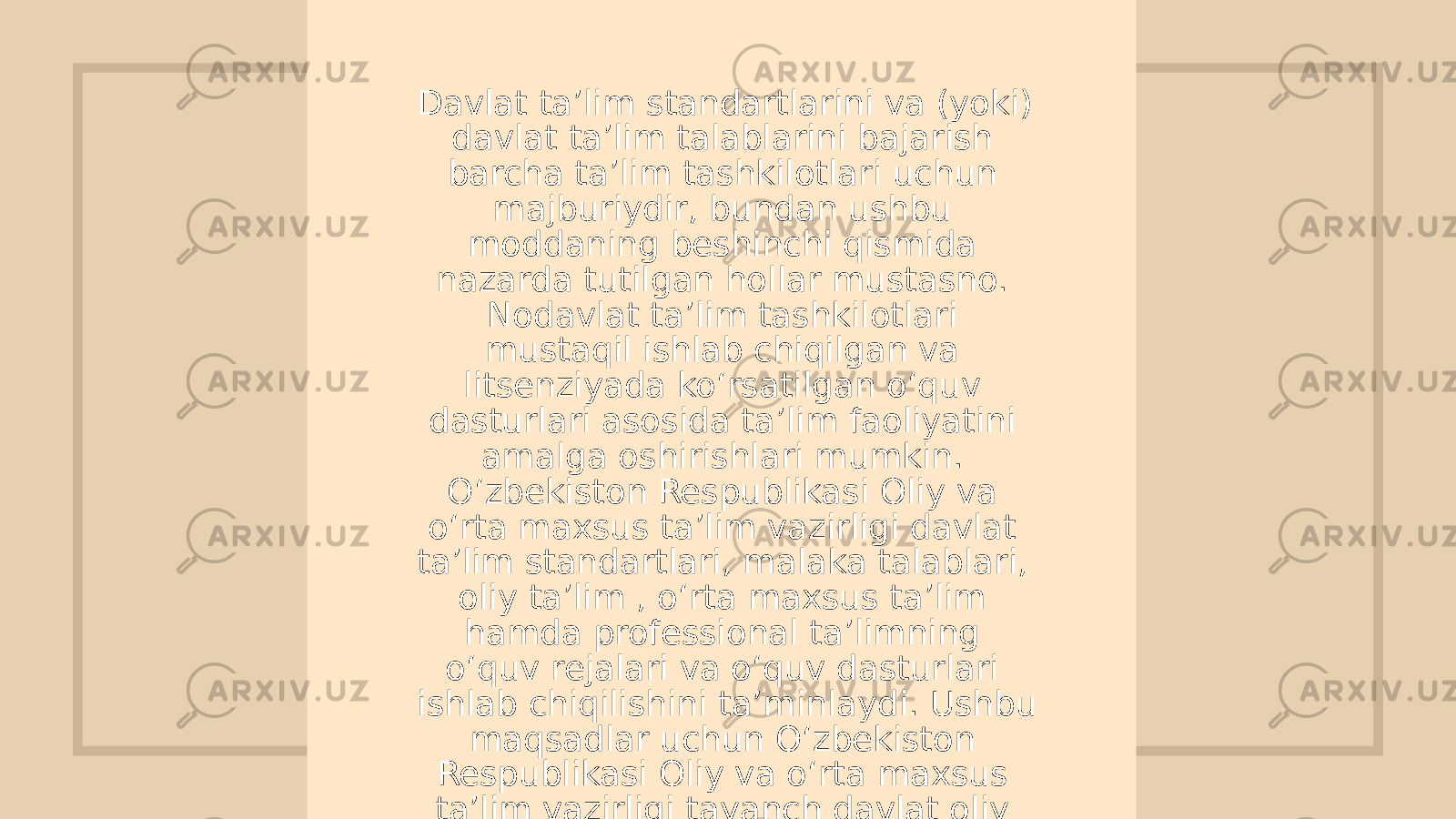 Davlat ta’lim standartlarini va (yoki) davlat ta’lim talablarini bajarish barcha ta’lim tashkilotlari uchun majburiydir, bundan ushbu moddaning beshinchi qismida nazarda tutilgan hollar mustasno. Nodavlat ta’lim tashkilotlari mustaqil ishlab chiqilgan va litsenziyada ko‘rsatilgan o‘quv dasturlari asosida ta’lim faoliyatini amalga oshirishlari mumkin. O‘zbekiston Respublikasi Oliy va o‘rta maxsus ta’lim vazirligi davlat ta’lim standartlari, malaka talablari, oliy ta’lim , o‘rta maxsus ta’lim hamda professional ta’limning o‘quv rejalari va o‘quv dasturlari ishlab chiqilishini ta’minlaydi. Ushbu maqsadlar uchun O‘zbekiston Respublikasi Oliy va o‘rta maxsus ta’lim vazirligi tayanch davlat oliy ta’lim va professional ta’lim muassasalarini belgilaydi 