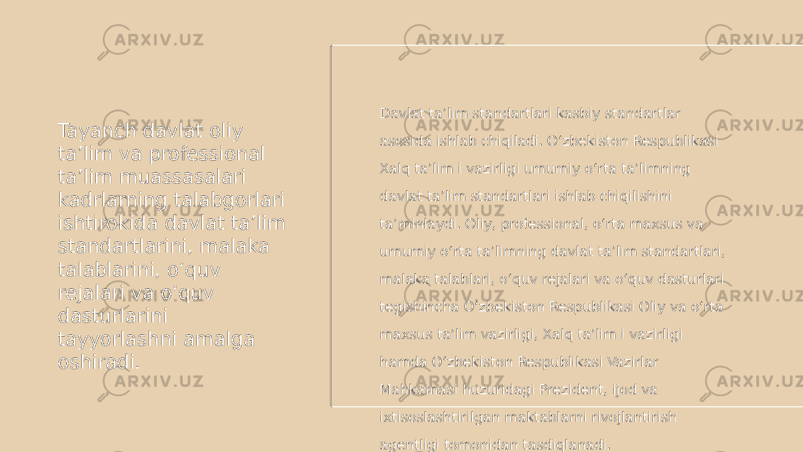 Tayanch davlat oliy ta’lim va professional ta’lim muassasalari kadrlarning talabgorlari ishtirokida davlat ta’lim standartlarini, malaka talablarini, o‘quv rejalari va o‘quv dasturlarini tayyorlashni amalga oshiradi. Davlat ta’lim standartlari kasbiy standartlar asosida ishlab chiqiladi. O‘zbekiston Respublikasi Xalq ta’lim i vazirligi umumiy o‘rta ta’limning davlat ta’lim standartlari ishlab chiqilishini ta’minlaydi. Oliy, professional, o‘rta maxsus va umumiy o‘rta ta’limning davlat ta’lim standartlari, malaka talablari, o‘quv rejalari va o‘quv dasturlari tegishincha O‘zbekiston Respublikasi Oliy va o‘rta maxsus ta’lim vazirligi, Xalq ta’lim i vazirligi hamda O‘zbekiston Respublikasi Vazirlar Mahkamasi huzuridagi Prezident, ijod va ixtisoslashtirilgan maktablarni rivojlantirish agentligi tomonidan tasdiqlanadi. 