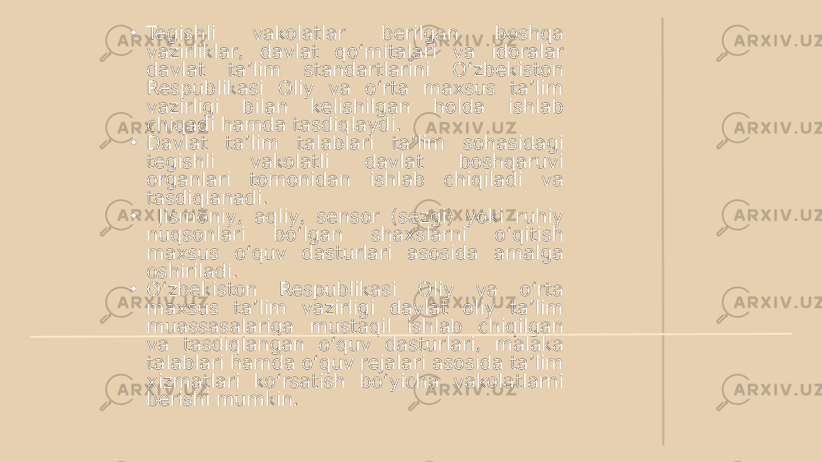 • Tegishli vakolatlar berilgan boshqa vazirliklar, davlat qo‘mitalari va idoralar davlat ta’lim standartlarini O‘zbekiston Respublikasi Oliy va o‘rta maxsus ta’lim vazirligi bilan kelishilgan holda ishlab chiqadi hamda tasdiqlaydi. • Davlat ta’lim talablari ta’lim sohasidagi tegishli vakolatli davlat boshqaruvi organlari tomonidan ishlab chiqiladi va tasdiqlanadi. • Jismoniy, aqliy, sensor (sezgi) yoki ruhiy nuqsonlari bo‘lgan shaxslarni o‘qitish maxsus o‘quv dasturlari asosida amalga oshiriladi. • O‘zbekiston Respublikasi Oliy va o‘rta maxsus ta’lim vazirligi davlat oliy ta’lim muassasalariga mustaqil ishlab chiqilgan va tasdiqlangan o‘quv dasturlari, malaka talablari hamda o‘quv rejalari asosida ta’lim xizmatlari ko‘rsatish bo‘yicha vakolatlarni berishi mumkin. 