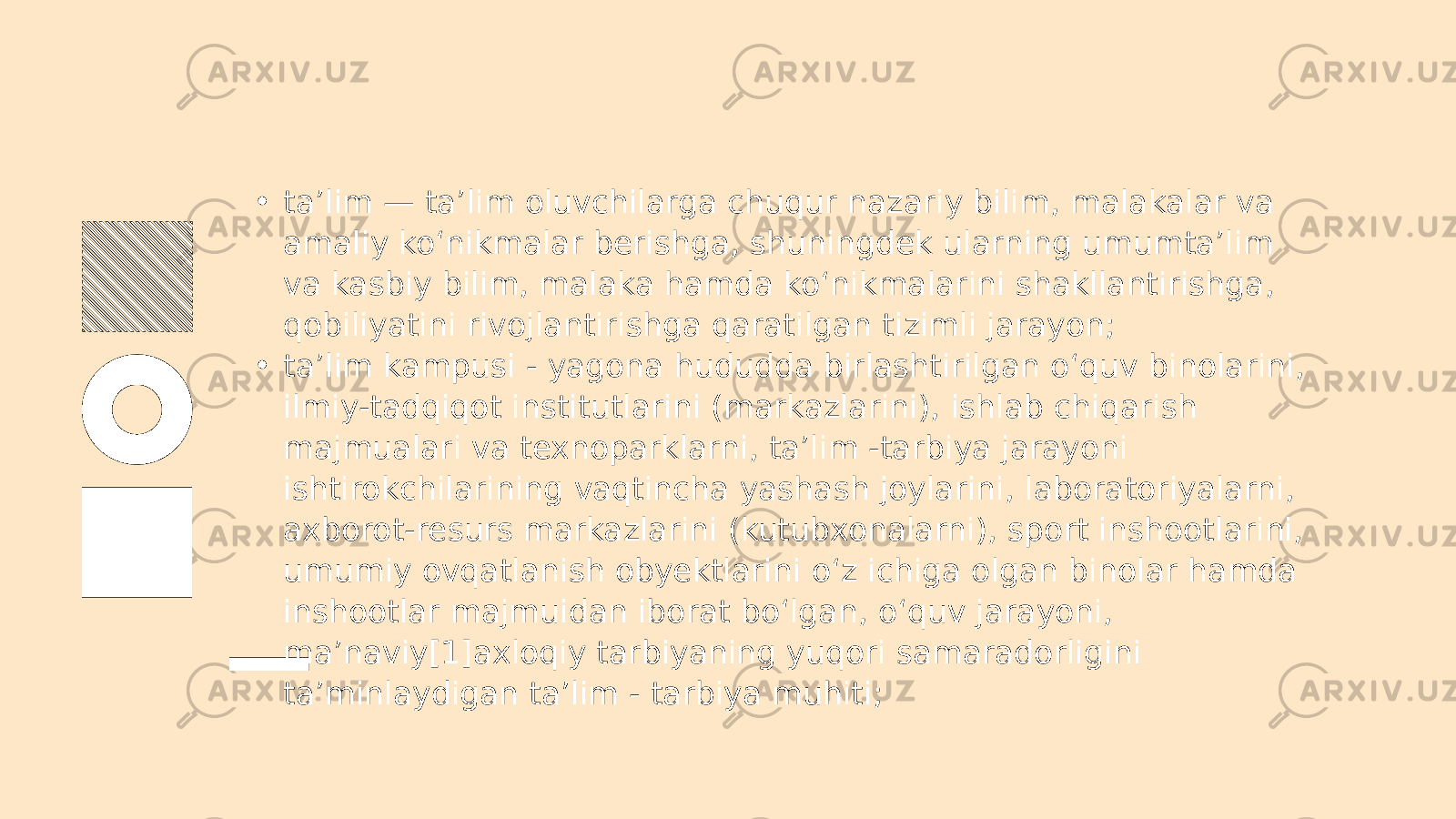 • ta’lim — ta’lim oluvchilarga chuqur nazariy bilim, malakalar va amaliy ko‘nikmalar berishga, shuningdek ularning umumta’lim va kasbiy bilim, malaka hamda ko‘nikmalarini shakllantirishga, qobiliyatini rivojlantirishga qaratilgan tizimli jarayon; • ta’lim kampusi - yagona hududda birlashtirilgan o‘quv binolarini, ilmiy-tadqiqot institutlarini (markazlarini), ishlab chiqarish majmualari va texnoparklarni, ta’lim -tarbiya jarayoni ishtirokchilarining vaqtincha yashash joylarini, laboratoriyalarni, axborot-resurs markazlarini (kutubxonalarni), sport inshootlarini, umumiy ovqatlanish obyektlarini o‘z ichiga olgan binolar hamda inshootlar majmuidan iborat bo‘lgan, o‘quv jarayoni, ma’naviy[1]axloqiy tarbiyaning yuqori samaradorligini ta’minlaydigan ta’lim - tarbiya muhiti; 