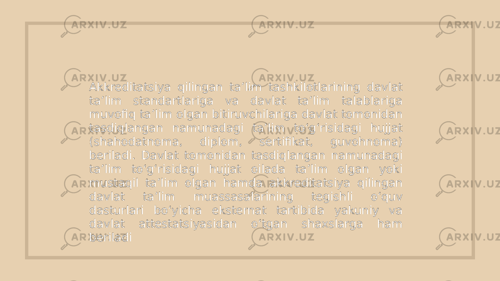 Akkreditatsiya qilingan ta’lim tashkilotlarining davlat ta’lim standartlariga va davlat ta’lim talablariga muvofiq ta’lim olgan bitiruvchilariga davlat tomonidan tasdiqlangan namunadagi ta’lim to‘g‘risidagi hujjat (shahodatnoma, diplom, sertifikat, guvohnoma) beriladi. Davlat tomonidan tasdiqlangan namunadagi ta’lim to‘g‘risidagi hujjat oilada ta’lim olgan yoki mustaqil ta’lim olgan hamda akkreditatsiya qilingan davlat ta’lim muassasalarining tegishli o‘quv dasturlari bo‘yicha eksternat tartibida yakuniy va davlat attestatsiyasidan o‘tgan shaxslarga ham beriladi 