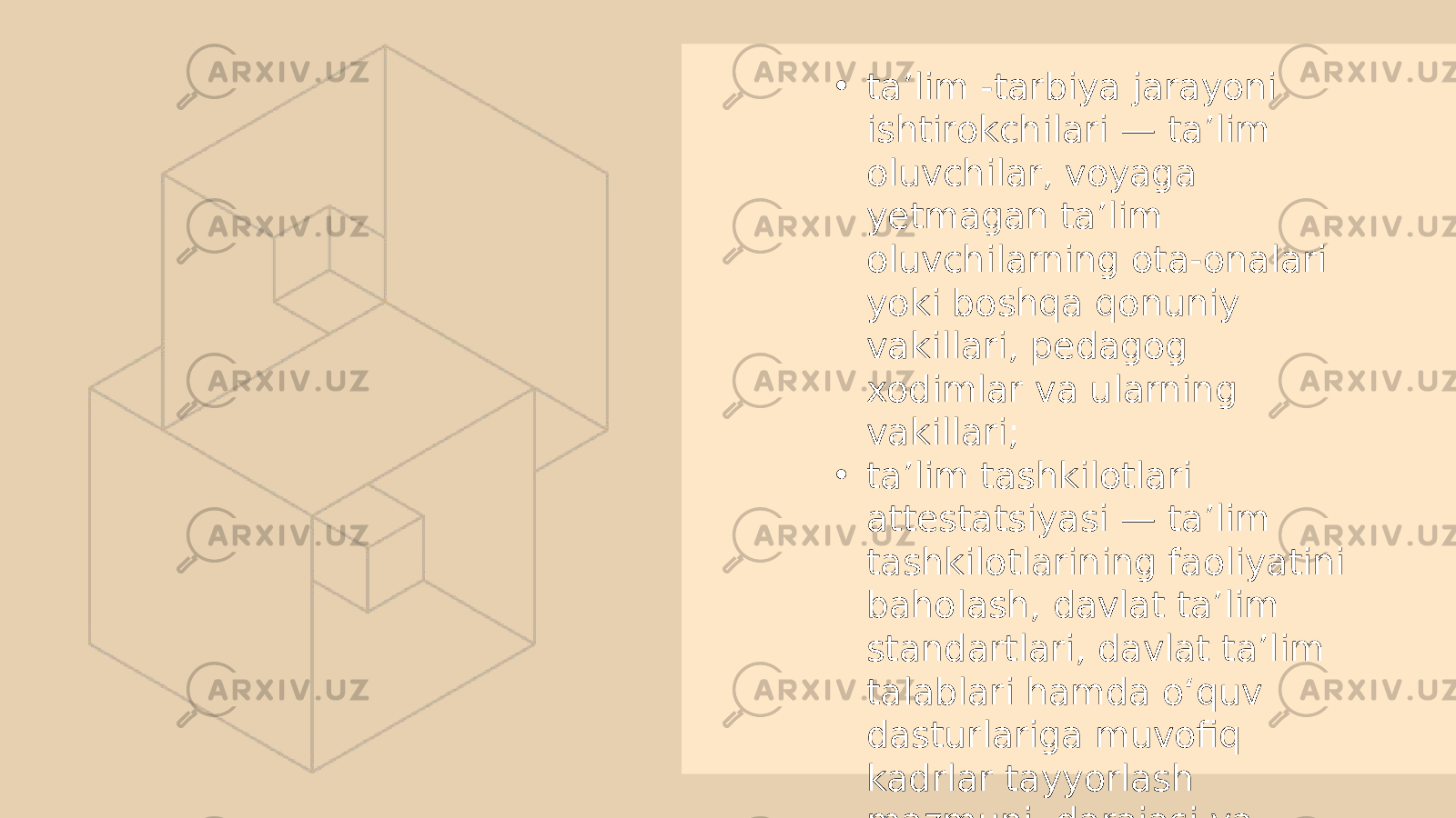 • ta’lim -tarbiya jarayoni ishtirokchilari — ta’lim oluvchilar, voyaga yetmagan ta’lim oluvchilarning ota-onalari yoki boshqa qonuniy vakillari, pedagog xodimlar va ularning vakillari; • ta’lim tashkilotlari attestatsiyasi — ta’lim tashkilotlarining faoliyatini baholash, davlat ta’lim standartlari, davlat ta’lim talablari hamda o‘quv dasturlariga muvofiq kadrlar tayyorlash mazmuni, darajasi va sifatini aniqlash bo‘yicha davlat nazoratining asosiy shakli. 