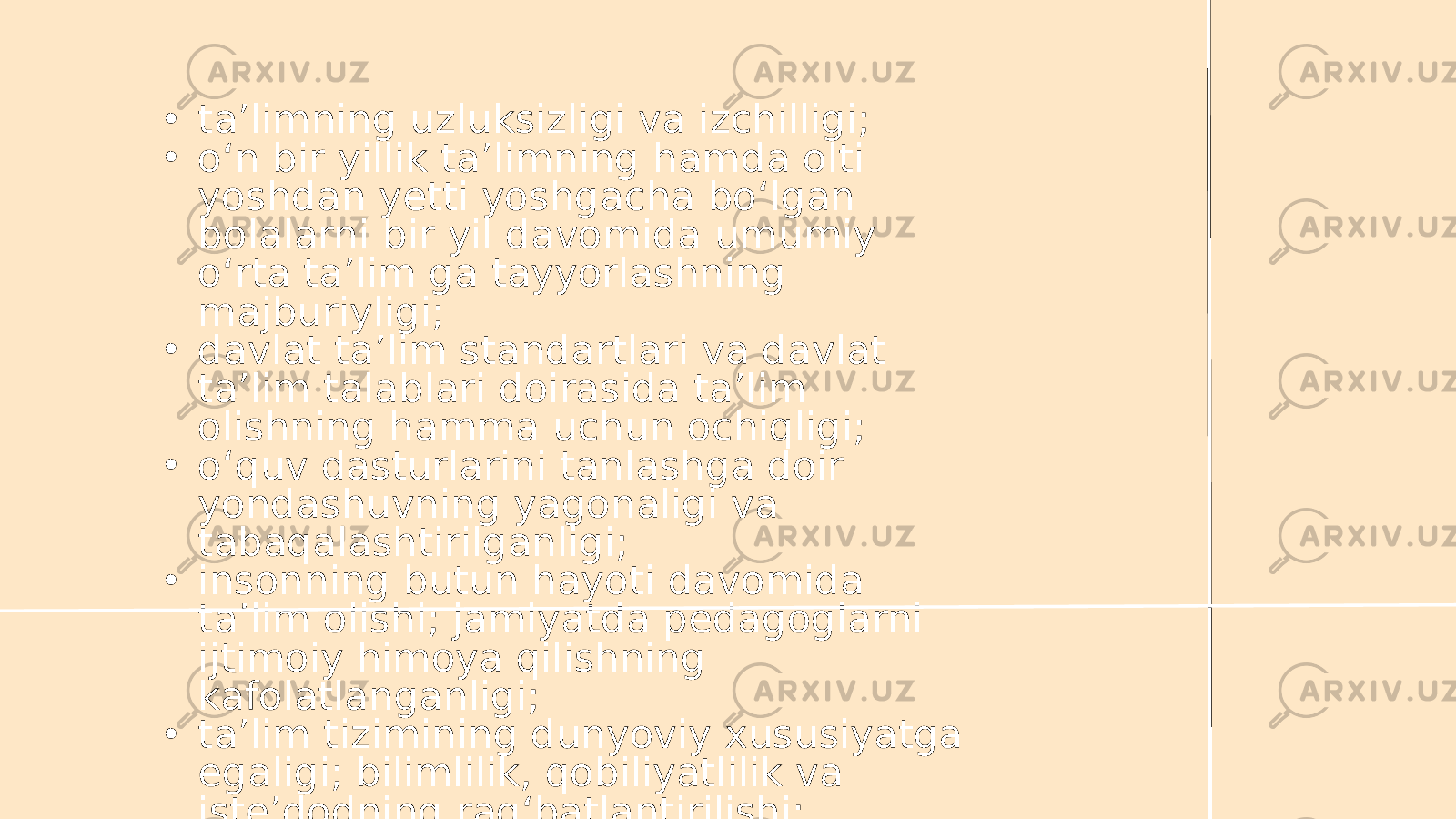 • ta’limning uzluksizligi va izchilligi; • o‘n bir yillik ta’limning hamda olti yoshdan yetti yoshgacha bo‘lgan bolalarni bir yil davomida umumiy o‘rta ta’lim ga tayyorlashning majburiyligi; • davlat ta’lim standartlari va davlat ta’lim talablari doirasida ta’lim olishning hamma uchun ochiqligi; • o‘quv dasturlarini tanlashga doir yondashuvning yagonaligi va tabaqalashtirilganligi; • insonning butun hayoti davomida ta’lim olishi; jamiyatda pedagoglarni ijtimoiy himoya qilishning kafolatlanganligi; • ta’lim tizimining dunyoviy xususiyatga egaligi; bilimlilik, qobiliyatlilik va iste’dodning rag‘batlantirilishi; 